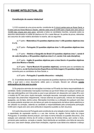 5. EXAME INTELECTUAL (EI)
Constituição do exame intelectual
1) O EI constará de uma prova escrita, constituída de 5 (cinco) partes para as Áreas Geral, e
6 (seis) para as Áreas Música e Saúde, valendo cada uma de 0,000 (zero vírgula zero zero zero) a
10,000 (dez vírgula zero zero zero), aplicada a todos os candidatos inscritos, versando sobre os
assuntos relacionados no edital de abertura do CA e neste Manual. As partes da prova, referentes
aos assuntos de cada matéria abordada no exame, são as seguintes:
a) 1ª parte – Matemática (12 questões objetivas área 1 e 08 questões objetivas área
2 e 3);
b) 2ª parte – Português (12 questões objetivas área 1 e 08 questões objetivas área
2 e 3);
c) 3ª parte – História e Geografia do Brasil (12 questões objetivas área 1, sendo 6
de cada disciplina, e 08 questões objetivas área 2 e 3, sendo 4 de cada disciplina);
d) 4ª parte – Inglês (4 questões objetivas para a área Geral e 4 questões objetivas
para área Música e Saúde)
d) 5ª parte – Teoria Musical (12 questões objetivas), somente para os candidatos da
Área Música, ou de Conhecimentos Específicos de Enfermagem (12 questões objetivas),
somente para os candidatos da Área Saúde; e
e) 6ª parte – Português (1 questão discursiva – redação).
2) . O candidato deverá assinalar suas respostas às questões objetivas na Folha de Respostas
(FR), a qual será o único documento válido para a correção. Deverá ser utilizada caneta
esferográfica de tinta azul ou preta.
3) Os prejuízos advindos de marcações incorretas na FR serão de inteira responsabilidade do
candidato. Serão consideradas marcações incorretas as que forem feitas com qualquer caneta que
não seja esferográfica com tinta preta ou azul e que estiverem em desacordo com estas IR e com
o modelo da FR, tais como: dupla marcação, marcação rasurada, marcação emendada, campo de
marcação não preenchido integralmente, marcas externas às quadrículas, indícios de marcações
apagadas, uso de lápis, dentre outras. Marcações incorretas ou a utilização de qualquer outro tipo
de caneta poderão acarretar erro de leitura por parte do equipamento de leitura óptico-eletrônica a
ser utilizado na correção, cabendo ao candidato a responsabilidade pela consequente pontuação
0,000 (zero vírgula zero zero zero) atribuída à respectiva questão ou item da prova.
4) A parte discursiva de Português será constituída de uma redação e terá o objetivo de avaliar
a capacidade de expressão escrita e o uso das normas do registro formal culto da Língua
Portuguesa. O candidato deverá produzir, com base no tema indicado na questão discursiva, uma
redação com extensão mínima de 20 (vinte) e máxima de 30 (trinta) linhas, sem contar o título,
primando pela coerência, correção e coesão. Será distribuída ao candidato uma folha de rascunho
para que, caso assim deseje, possa fazer anotações, organizar suas ideias e/ou elaborar o esboço
 