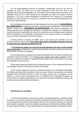 4) É de responsabilidade exclusiva do candidato a identificação correta de seu local de
realização da prova, de acordo com os dados constantes do seu CCI, bem como o seu
comparecimento ao local de realização do EI, nas datas e horários determinados, de acordo com o
Calendário Anual do CA. A ESA recomenda aos candidatos que, além de consultar e imprimir
(desejável) o CCI com a devida antecedência, acompanhem com frequência as informações
divulgadas nos sites da ESA e do concurso e no ambiente virtual, sobre eventuais alterações nas
informações disponibilizadas.
5) O candidato deverá comparecer ao local designado (local de prova) com ANTECEDÊNCIA
DE 3 (TRÊS) HORAS em relação ao início do EI, na data prevista, considerando o horário oficial de
Brasília, munido de seu DOCUMENTO DE IDENTIFICAÇÃO, CCI impresso (desejável) e do
material permitido para resolução das questões e marcação das respostas. Tal antecedência é
imprescindível para a organização dos locais do EI, permitindo que os candidatos sejam orientados
pelos encarregados de sua aplicação e distribuídos nos seus lugares, ficando em condições de
iniciar as provas pontualmente nos horários previstos.
6) Será permitida a mudança de OMSE, após a sua escolha pelo candidato no ato de
inscrição, desde que seja solicitada até o último dia previsto no Calendário Anual do Concurso
de Admissão para a alteração de dados para o EI.
7) Os portões de acesso aos locais do EI serão fechados uma hora e trinta minutos
antes do seu início, considerando o horário oficial de Brasília, momento a partir do qual não mais
será permitida a entrada de candidatos.
8) O candidato deverá comparecer aos locais de realização do EI com trajes compatíveis com
a atividade. Não será permitido o uso de brincos, gorro, chapéu, boné, viseira, cachecol e outros,
devendo os cabelos e as orelhas do candidato estarem sempre visíveis, caso contrário, sua entrada
será impedida no local do exame.
9) Não haverá segunda chamada para a realização da prova. O não comparecimento para a
sua realização implicará a eliminação automática do candidato.
10) Em todas as etapas do concurso, é proibido comparecer com vestimentas estampadas
com alusões que demonstrem simpatia por ideais que sejam ofensivos aos preceitos e aos valores
protegidos pela Constituição Federal ou, ainda, que façam qualquer tipo de apologia a uso de
drogas ou a outros crimes. Recomenda-se que os candidatos não compareçam às etapas que
ocorram dentro de Organizações Militares com vestimentas constando preferências políticas, por
contrariar normas internas do Exército Brasileiro.
Identificação do candidato
1) Somente será admitido ao local de prova, para o qual esteja designado, o candidato inscrito
no concurso, o qual deverá apresentar à Comissão de Aplicação e Fiscalização (CAF), o original de
um dos seguintes documentos de identificação, dentro do seu período de validade, que contenha
nome, filiação e fotografia: carteira de identidade expedida pelo (a) Ministério da Defesa, Marinha
do Brasil, Exército Brasileiro, Força Aérea Brasileira, Secretaria Estadual de Segurança Pública,
 