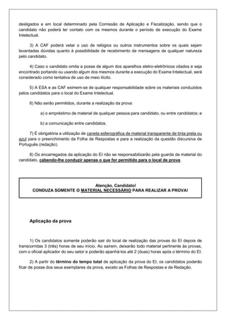 desligados e em local determinado pela Comissão de Aplicação e Fiscalização, sendo que o
candidato não poderá ter contato com os mesmos durante o período de execução do Exame
Intelectual.
3) A CAF poderá vetar o uso de relógios ou outros instrumentos sobre os quais sejam
levantadas dúvidas quanto à possibilidade de recebimento de mensagens de qualquer natureza
pelo candidato.
4) Caso o candidato omita a posse de algum dos aparelhos eletro-eletrônicos citados e seja
encontrado portando ou usando algum dos mesmos durante a execução do Exame Intelectual, será
considerado como tentativa de uso de meio ilícito.
5) A ESA e as CAF eximem-se de qualquer responsabilidade sobre os materiais conduzidos
pelos candidatos para o local do Exame Intelectual.
6) Não serão permitidos, durante a realização da prova:
a) o empréstimo de material de qualquer pessoa para candidato, ou entre candidatos; e
b) a comunicação entre candidatos.
7) É obrigatória a utilização de caneta esferográfica de material transparente de tinta preta ou
azul para o preenchimento da Folha de Respostas e para a realização da questão discursiva de
Português (redação).
8) Os encarregados da aplicação do EI não se responsabilizarão pela guarda de material do
candidato, cabendo-lhe conduzir apenas o que for permitido para o local de prova.
Atenção, Candidato!
CONDUZA SOMENTE O MATERIAL NECESSÁRIO PARA REALIZAR A PROVA!
Aplicação da prova
1) Os candidatos somente poderão sair do local de realização das provas do EI depois de
transcorridas 3 (três) horas de seu início. Ao saírem, deixarão todo material pertinente às provas,
com o oficial aplicador do seu setor e poderão apanhá-los até 2 (duas) horas após o término do EI.
2) A partir do término do tempo total de aplicação da prova do EI, os candidatos poderão
ficar de posse dos seus exemplares da prova, exceto as Folhas de Respostas e de Redação.
 