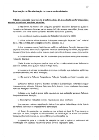 37
Reprovação no EI e eliminação do concurso de admissão
1) Será considerado reprovado no EI e eliminado do CA o candidato que for enquadrado
em uma ou mais das seguintes situações:
a) não obtiver, no mínimo, 50% (cinquenta por cento) de acertos do total das questões
de cada uma das partes da prova, exceto a parte de Inglês, em que o candidato deverá obter,
no mínimo, 25% (vinte e cinco por cento) de acerto do total das questões;
b) for considerado inapto na questão de Redação (nota inferior a 5,000)
c) utilizar ou tentar utilizar de meios ilícitos para a resolução de prova (“cola”, material
de uso não permitido, comunicação com outras pessoas, etc.);
d) fizer rasuras ou marcações indevidas na FR ou na Folha de Redação, tais como tipo
de prova ou número de inscrição, seja com o intuito de identificá-la para outrem, seja por erro
de preenchimento ou, ainda, assinar fora dos locais para isto destinados nesses documentos;
e) contrariar determinações da CAF ou cometer qualquer ato de indisciplina durante a
realização da prova;
f) faltar à prova ou chegar ao local de prova após o horário previsto para o fechamento
dos seus portões, ainda que por motivo de força maior;
g) recusar-se a entregar o material da prova cuja restituição seja obrigatória ao término
do tempo destinado para a sua realização;
h) não assinar a Folha de Respostas ou Folha de Redação, em local reservado para
isto;
i) afastar-se do local de prova, durante o período de sua realização, portando quaisquer
dos documentos utilizados (Folha de Respostas, folha de texto, provas objetivas e discursivas,
Folha de Redação e rascunho);
j) afastar-se do local de prova, após o período de sua realização, portando Folha de
Respostas e/ou de Redação;
k) descumprir as instruções contidas na prova para a sua resolução;
l) recusar-se a realizar a identificação datiloscópica, deixar de fazê-la ou, ainda, fazê-la
de maneira a dificultar ou impossibilitar a identificação;
m) deixar de apresentar, por ocasião de sua entrada no local do EI ou durante a
realização da prova, o original do seu documento de identificação, de acordo com um dos
tipos previstos neste manual, ou apresentá-lo com adulterações; ou
o) apresentar para a comissão de recepção ou para o aplicador, documento de
identificação com a data de nascimento fora do previsto no presente edital.
 