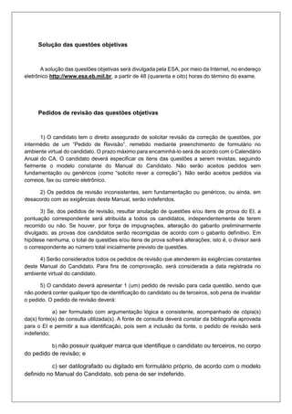 Solução das questões objetivas
A solução das questões objetivas será divulgada pela ESA, por meio da Internet, no endereço
eletrônico http://www.esa.eb.mil.br, a partir de 48 (quarenta e oito) horas do término do exame.
Pedidos de revisão das questões objetivas
1) O candidato tem o direito assegurado de solicitar revisão da correção de questões, por
intermédio de um “Pedido de Revisão”, remetido mediante preenchimento de formulário no
ambiente virtual do candidato. O prazo máximo para encaminhá-lo será de acordo com o Calendário
Anual do CA. O candidato deverá especificar os itens das questões a serem revistas, seguindo
fielmente o modelo constante do Manual do Candidato. Não serão aceitos pedidos sem
fundamentação ou genéricos (como “solicito rever a correção”). Não serão aceitos pedidos via
correios, fax ou correio eletrônico.
2) Os pedidos de revisão inconsistentes, sem fundamentação ou genéricos, ou ainda, em
desacordo com as exigências deste Manual, serão indeferidos.
3) Se, dos pedidos de revisão, resultar anulação de questões e/ou itens de prova do EI, a
pontuação correspondente será atribuída a todos os candidatos, independentemente de terem
recorrido ou não. Se houver, por força de impugnações, alteração do gabarito preliminarmente
divulgado, as provas dos candidatos serão recorrigidas de acordo com o gabarito definitivo. Em
hipótese nenhuma, o total de questões e/ou itens de prova sofrerá alterações; isto é, o divisor será
o correspondente ao número total inicialmente previsto de questões.
4) Serão considerados todos os pedidos de revisão que atenderem às exigências constantes
deste Manual do Candidato. Para fins de comprovação, será considerada a data registrada no
ambiente virtual do candidato.
5) O candidato deverá apresentar 1 (um) pedido de revisão para cada questão, sendo que
não poderá conter qualquer tipo de identificação do candidato ou de terceiros, sob pena de invalidar
o pedido. O pedido de revisão deverá:
a) ser formulado com argumentação lógica e consistente, acompanhado de cópia(s)
da(s) fonte(s) de consulta utilizada(s). A fonte de consulta deverá constar da bibliografia aprovada
para o EI e permitir a sua identificação, pois sem a inclusão da fonte, o pedido de revisão será
indeferido;
b) não possuir qualquer marca que identifique o candidato ou terceiros, no corpo
do pedido de revisão; e
c) ser datilografado ou digitado em formulário próprio, de acordo com o modelo
definido no Manual do Candidato, sob pena de ser indeferido.
 
