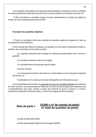39
6) O resultado dos pedidos de revisão será disponibilizado no ambiente virtual do candidato
no endereço eletrônico (http://www.esa.eb.mil.br) na data constante no Calendário Anual do CA.
7) Não é facultado ao candidato interpor recursos administrativos à solução do pedido de
revisão de provas expedida pela banca da ESA.
Correção das questões objetivas
1) Todos os candidatos terão suas soluções às questões objetivas corrigidas por meio de
processamento ótico-eletrônico.
2) Na correção das folhas de respostas, as questões ou itens serão considerados errados e,
portanto, não computados como acertos quando:
a) a resposta assinalada pelo candidato for diferente daquela listada como correta no
gabarito;
b) o candidato assinalar mais de uma opção;
c) o candidato deixar de assinalar alguma opção;
d) houver rasuras;
e) a marcação dos alvéolos não estiver em conformidade com as instruções constantes
das provas; ou
f) assinalados com caneta que não seja esferográfica com tinta preta ou azul.
3) A nota resultante da correção de cada parte da prova com questões objetivas será expressa
por valor numérico, com aproximação de milésimos (o critério de aproximação para milésimos será
o arredondamento para mais, quando a quarta casa decimal foi igual ou superior a 5 (cinco),
resultante da aplicação da fórmula abaixo, e conforme as seguintes denominações:
Nota da parte =
10,000 x (nº de acertos da parte).
(nº total de questões da parte)
a) Nota de Matemática (NM);
b) Nota das Questões Objetivas de Português (NQOP);
 
