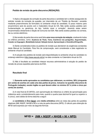 Pedido de revisão da parte discursiva (REDAÇÃO)
1) Após a divulgação da correção da parte discursiva o candidato tem o direito assegurado de
solicitar revisão da correção da questão, por intermédio de um “Pedido de Revisão”, remetido
mediante preenchimento de formulário no ambiente virtual do candidato. O prazo máximo para
encaminhá-lo será de acordo com o Calendário Anual do CA. Não serão aceitos pedidos sem
fundamentação ou genéricos, do tipo “solicito rever a correção”, devendo estes serem
encaminhados diretamente à Seção de Concurso da ESA. Não serão aceitos pedidos via correios,
fax ou correio eletrônico.
2) Na revisão da parte discursiva será feita uma nova correção da redação, analisando todos
os critérios previstos, como: Ausência de Título, Tema, Coerência nos parágrafos, Argumentação,
Coesão na linguagem, Modalidade textual, Seleção lexical, Apresentação e Gramática/Ortografia.
3) Serão considerados todos os pedidos de revisão que atenderem às exigências constantes
deste Manual do Candidato. Para fins de comprovação, será considerada a data registrada no
ambiente virtual do candidato.
4) A solução dos pedidos de revisão será disponibilizada no ambiente virtual do candidato no
endereço eletrônico (http://www.esa.eb.mil.br) na data constante no Calendário Anual do CA.
5) Não é facultado ao candidato interpor recursos administrativos à solução do pedido de
revisão de provas expedida pela banca da ESA.
Resultado final
1) Somente serão aprovados os candidatos que obtiverem, no mínimo, 50% (cinquenta
por cento) de acertos em cada uma das partes da prova, inclusive na questão discursiva de
Português (redação), exceto Inglês no qual deverá obter no mínimo 25 % (vinte e cinco por
cento) de acertos.
2) A nota final do EI (NF/EI), com aproximação de milésimos (o critério de aproximação para
milésimos será o arredondamento para mais, quando a quarta casa decimal foi igual ou superior a
5 (cinco), será obtida da forma descrita a seguir:
a) candidatos à Área Geral: pela média aritmética entre as notas das partes de questões
objetivas (NM, NQOP, NHGB e NI) e a nota da parte discursiva (NPD). O cálculo para obtenção da
NF/EI será expresso por meio da seguinte fórmula:
NF/EI = (NM + NQOP + NHGB + NI + NPD).
5
 