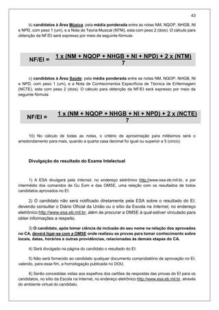 43
b) candidatos à Área Música: pela média ponderada entre as notas NM, NQOP, NHGB, NI
e NPD, com peso 1 (um), e a Nota de Teoria Musical (NTM), esta com peso 2 (dois). O cálculo para
obtenção da NF/EI será expresso por meio da seguinte fórmula:
NF/EI =
1 x (NM + NQOP + NHGB + NI + NPD) + 2 x (NTM).
7
c) candidatos à Área Saúde: pela média ponderada entre as notas NM, NQOP, NHGB, NI
e NPD, com peso 1 (um), e a Nota de Conhecimentos Específicos de Técnica de Enfermagem
(NCTE), esta com peso 2 (dois). O cálculo para obtenção da NF/EI será expresso por meio da
seguinte fórmula:
NF/EI =
1 x (NM + NQOP + NHGB + NI + NPD) + 2 x (NCTE).
7
10) No cálculo de todas as notas, o critério de aproximação para milésimos será o
arredondamento para mais, quando a quarta casa decimal foi igual ou superior a 5 (cinco).
Divulgação do resultado do Exame Intelectual
1) A ESA divulgará pela Internet, no endereço eletrônico http://www.esa.eb.mil.br, e por
intermédio dos comandos de Gu Exm e das OMSE, uma relação com os resultados de todos
candidatos aprovados no EI.
2) O candidato não será notificado diretamente pela ESA sobre o resultado do EI,
devendo consultar o Diário Oficial da União ou o sítio da Escola na Internet, no endereço
eletrônico http://www.esa.eb.mil.br, além de procurar a OMSE à qual estiver vinculado para
obter informações a respeito.
3) O candidato, após tomar ciência da inclusão do seu nome na relação dos aprovados
no CA, deverá ligar-se com a OMSE onde realizou as provas para tomar conhecimento sobre
locais, datas, horários e outras providências, relacionadas às demais etapas do CA.
4) Será divulgado na página do candidato o resultado do EI.
5) Não será fornecido ao candidato qualquer documento comprobatório de aprovação no EI,
valendo, para esse fim, a homologação publicada no DOU.
6) Serão concedidas vistas aos espelhos dos cartões de respostas das provas do EI para os
candidatos, no sítio da Escola na Internet, no endereço eletrônico http://www.esa.eb.mil.br, através
do ambiente virtual do candidato.
 