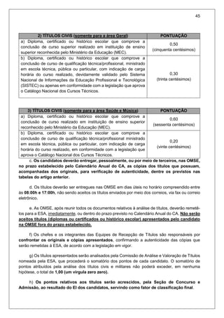 45
2) TÍTULOS CIVIS (somente para a área Geral) PONTUAÇÃO
a) Diploma, certificado ou histórico escolar que comprove a
conclusão de curso superior realizado em instituição de ensino
superior reconhecida pelo Ministério da Educação (MEC).
0,50
(cinquenta centésimos)
b) Diploma, certificado ou histórico escolar que comprove a
conclusão de curso de qualificação técnica/profissional, ministrado
em escola técnica, pública ou particular, com indicação de carga
horária do curso realizado, devidamente validado pelo Sistema
Nacional de Informações da Educação Profissional e Tecnológica
(SISTEC) ou apenas em conformidade com a legislação que aprova
o Catálogo Nacional dos Cursos Técnicos.
0,30
(trinta centésimos)
3) TÍTULOS CIVIS (somente para a área Saúde e Música) PONTUAÇÃO
a) Diploma, certificado ou histórico escolar que comprove a
conclusão de curso realizado em instituição de ensino superior
reconhecido pelo Ministério da Educação (MEC).
0,60
(sessenta centésimos)
b) Diploma, certificado ou histórico escolar que comprove a
conclusão de curso de qualificação técnica/profissional ministrado
em escola técnica, pública ou particular, com indicação de carga
horária do curso realizado, em conformidade com a legislação que
aprova o Catálogo Nacional dos Cursos Técnicos.
0,20
(vinte centésimos)
c. Os candidatos deverão entregar, pessoalmente, ou por meio de terceiros, nas OMSE,
no prazo estabelecido pelo Calendário Anual do CA, as cópias dos títulos que possuam,
acompanhadas dos originais, para verificação de autenticidade, dentre os previstos nas
tabelas do artigo anterior.
d. Os títulos deverão ser entregues nas OMSE em dias úteis no horário compreendido entre
às 08:00h e 17:00h, não sendo aceitos os títulos enviados por meio dos correios, via fax ou correio
eletrônico.
e. As OMSE, após reunir todos os documentos relativos à análise de títulos, deverão remetê-
los para a ESA, imediatamente, ou dentro do prazo previsto no Calendário Anual do CA. Não serão
aceitos títulos (diplomas ou certificados ou histórico escolar) apresentados pelo candidato
na OMSE fora do prazo estabelecido.
f) Os chefes e os integrantes das Equipes de Recepção de Títulos são responsáveis por
confrontar os originais e cópias apresentados, confirmando a autenticidade das cópias que
serão remetidas à ESA, de acordo com a legislação em vigor.
g) Os títulos apresentados serão analisados pela Comissão de Análise e Valoração de Títulos
nomeada pela ESA, que procederá o somatório dos pontos de cada candidato. O somatório de
pontos atribuídos pela análise dos títulos civis e militares não poderá exceder, em nenhuma
hipótese, o total de 1,00 (um vírgula zero zero).
h) Os pontos relativos aos títulos serão acrescidos, pela Seção de Concurso e
Admissão, ao resultado do EI dos candidatos, servindo como fator de classificação final.
 