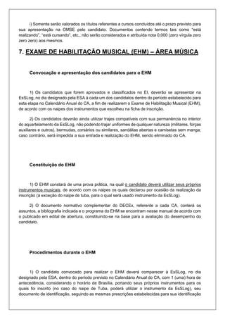 i) Somente serão valorados os títulos referentes a cursos concluídos até o prazo previsto para
sua apresentação na OMSE pelo candidato. Documentos contendo termos tais como “está
realizando”, “está cursando”, etc., não serão considerados e atribuída nota 0,000 (zero vírgula zero
zero zero) aos mesmos.
7. EXAME DE HABILITAÇÃO MUSICAL (EHM) – ÁREA MÚSICA
Convocação e apresentação dos candidatos para o EHM
1) Os candidatos que forem aprovados e classificados no EI, deverão se apresentar na
EsSLog, no dia designado pela ESA à cada um dos candidatos dentro do período estabelecido para
esta etapa no Calendário Anual do CA, a fim de realizarem o Exame de Habilitação Musical (EHM),
de acordo com os naipes dos instrumentos que escolheu na ficha de inscrição.
2) Os candidatos deverão ainda utilizar trajes compatíveis com sua permanência no interior
do aquartelamento da EsSLog, não podendo trajar uniformes de qualquer natureza (militares, forças
auxiliares e outros), bermudas, corsários ou similares, sandálias abertas e camisetas sem manga;
caso contrário, será impedida a sua entrada e realização do EHM, sendo eliminado do CA.
Constituição do EHM
1) O EHM constará de uma prova prática, na qual o candidato deverá utilizar seus próprios
instrumentos musicais, de acordo com os naipes os quais declarou por ocasião da realização da
inscrição (à exceção do naipe de tuba, para o qual será usado instrumento da EsSLog).
2) O documento normativo complementar do DECEx, referente a cada CA, conterá os
assuntos, a bibliografia indicada e o programa do EHM se encontram nesse manual de acordo com
o publicado em edital de abertura, constituindo-se na base para a avaliação do desempenho do
candidato.
Procedimentos durante o EHM
1) O candidato convocado para realizar o EHM deverá comparecer à EsSLog, no dia
designado pela ESA, dentro do período previsto no Calendário Anual do CA, com 1 (uma) hora de
antecedência, considerando o horário de Brasília, portando seus próprios instrumentos para os
quais foi inscrito (no caso do naipe de Tuba, poderá utilizar o instrumento da EsSLog), seu
documento de identificação, seguindo as mesmas prescrições estabelecidas para sua identificação
 