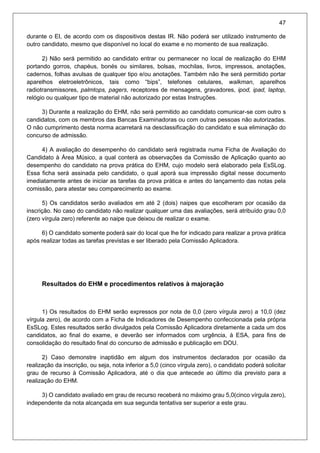 47
durante o EI, de acordo com os dispositivos destas IR. Não poderá ser utilizado instrumento de
outro candidato, mesmo que disponível no local do exame e no momento de sua realização.
2) Não será permitido ao candidato entrar ou permanecer no local de realização do EHM
portando gorros, chapéus, bonés ou similares, bolsas, mochilas, livros, impressos, anotações,
cadernos, folhas avulsas de qualquer tipo e/ou anotações. Também não lhe será permitido portar
aparelhos eletroeletrônicos, tais como “bips”, telefones celulares, walkman, aparelhos
radiotransmissores, palmtops, pagers, receptores de mensagens, gravadores, ipod, ipad, laptop,
relógio ou qualquer tipo de material não autorizado por estas Instruções.
3) Durante a realização do EHM, não será permitido ao candidato comunicar-se com outro s
candidatos, com os membros das Bancas Examinadoras ou com outras pessoas não autorizadas.
O não cumprimento desta norma acarretará na desclassificação do candidato e sua eliminação do
concurso de admissão.
4) A avaliação do desempenho do candidato será registrada numa Ficha de Avaliação do
Candidato à Área Músico, a qual conterá as observações da Comissão de Aplicação quanto ao
desempenho do candidato na prova prática do EHM, cujo modelo será elaborado pela EsSLog.
Essa ficha será assinada pelo candidato, o qual aporá sua impressão digital nesse documento
imediatamente antes de iniciar as tarefas da prova prática e antes do lançamento das notas pela
comissão, para atestar seu comparecimento ao exame.
5) Os candidatos serão avaliados em até 2 (dois) naipes que escolheram por ocasião da
inscrição. No caso do candidato não realizar qualquer uma das avaliações, será atribuído grau 0,0
(zero vírgula zero) referente ao naipe que deixou de realizar o exame.
6) O candidato somente poderá sair do local que lhe for indicado para realizar a prova prática
após realizar todas as tarefas previstas e ser liberado pela Comissão Aplicadora.
Resultados do EHM e procedimentos relativos à majoração
1) Os resultados do EHM serão expressos por nota de 0,0 (zero vírgula zero) a 10,0 (dez
vírgula zero), de acordo com a Ficha de Indicadores de Desempenho confeccionada pela própria
EsSLog. Estes resultados serão divulgados pela Comissão Aplicadora diretamente a cada um dos
candidatos, ao final do exame, e deverão ser informados com urgência, à ESA, para fins de
consolidação do resultado final do concurso de admissão e publicação em DOU.
2) Caso demonstre inaptidão em algum dos instrumentos declarados por ocasião da
realização da inscrição, ou seja, nota inferior a 5,0 (cinco vírgula zero), o candidato poderá solicitar
grau de recurso à Comissão Aplicadora, até o dia que antecede ao último dia previsto para a
realização do EHM.
3) O candidato avaliado em grau de recurso receberá no máximo grau 5,0(cinco vírgula zero),
independente da nota alcançada em sua segunda tentativa ser superior a este grau.
 