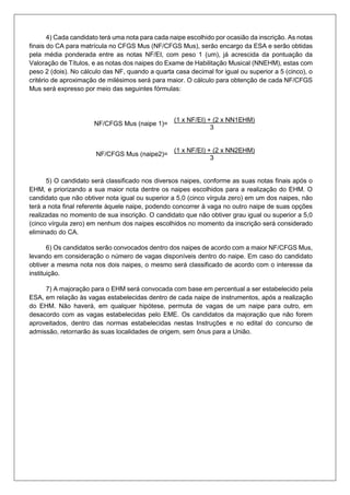 4) Cada candidato terá uma nota para cada naipe escolhido por ocasião da inscrição. As notas
finais do CA para matrícula no CFGS Mus (NF/CFGS Mus), serão encargo da ESA e serão obtidas
pela média ponderada entre as notas NF/EI, com peso 1 (um), já acrescida da pontuação da
Valoração de Títulos, e as notas dos naipes do Exame de Habilitação Musical (NNEHM), estas com
peso 2 (dois). No cálculo das NF, quando a quarta casa decimal for igual ou superior a 5 (cinco), o
critério de aproximação de milésimos será para maior. O cálculo para obtenção de cada NF/CFGS
Mus será expresso por meio das seguintes fórmulas:
NF/CFGS Mus (naipe 1)=
(1 x NF/EI) + (2 x NN1EHM)
3
NF/CFGS Mus (naipe2)=
(1 x NF/EI) + (2 x NN2EHM)
3
5) O candidato será classificado nos diversos naipes, conforme as suas notas finais após o
EHM, e priorizando a sua maior nota dentre os naipes escolhidos para a realização do EHM. O
candidato que não obtiver nota igual ou superior a 5,0 (cinco vírgula zero) em um dos naipes, não
terá a nota final referente àquele naipe, podendo concorrer à vaga no outro naipe de suas opções
realizadas no momento de sua inscrição. O candidato que não obtiver grau igual ou superior a 5,0
(cinco vírgula zero) em nenhum dos naipes escolhidos no momento da inscrição será considerado
eliminado do CA.
6) Os candidatos serão convocados dentro dos naipes de acordo com a maior NF/CFGS Mus,
levando em consideração o número de vagas disponíveis dentro do naipe. Em caso do candidato
obtiver a mesma nota nos dois naipes, o mesmo será classificado de acordo com o interesse da
instituição.
7) A majoração para o EHM será convocada com base em percentual a ser estabelecido pela
ESA, em relação às vagas estabelecidas dentro de cada naipe de instrumentos, após a realização
do EHM. Não haverá, em qualquer hipótese, permuta de vagas de um naipe para outro, em
desacordo com as vagas estabelecidas pelo EME. Os candidatos da majoração que não forem
aproveitados, dentro das normas estabelecidas nestas Instruções e no edital do concurso de
admissão, retornarão às suas localidades de origem, sem ônus para a União.
 