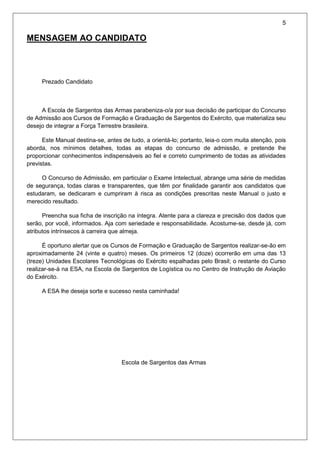5
MENSAGEM AO CANDIDATO
Prezado Candidato
A Escola de Sargentos das Armas parabeniza-o/a por sua decisão de participar do Concurso
de Admissão aos Cursos de Formação e Graduação de Sargentos do Exército, que materializa seu
desejo de integrar a Força Terrestre brasileira.
Este Manual destina-se, antes de tudo, a orientá-lo; portanto, leia-o com muita atenção, pois
aborda, nos mínimos detalhes, todas as etapas do concurso de admissão, e pretende lhe
proporcionar conhecimentos indispensáveis ao fiel e correto cumprimento de todas as atividades
previstas.
O Concurso de Admissão, em particular o Exame Intelectual, abrange uma série de medidas
de segurança, todas claras e transparentes, que têm por finalidade garantir aos candidatos que
estudaram, se dedicaram e cumpriram à risca as condições prescritas neste Manual o justo e
merecido resultado.
Preencha sua ficha de inscrição na íntegra. Atente para a clareza e precisão dos dados que
serão, por você, informados. Aja com seriedade e responsabilidade. Acostume-se, desde já, com
atributos intrínsecos à carreira que almeja.
É oportuno alertar que os Cursos de Formação e Graduação de Sargentos realizar-se-ão em
aproximadamente 24 (vinte e quatro) meses. Os primeiros 12 (doze) ocorrerão em uma das 13
(treze) Unidades Escolares Tecnológicas do Exército espalhadas pelo Brasil; o restante do Curso
realizar-se-á na ESA, na Escola de Sargentos de Logística ou no Centro de Instrução de Aviação
do Exército.
A ESA lhe deseja sorte e sucesso nesta caminhada!
Escola de Sargentos das Armas
 