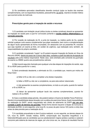51
2) Os candidatos aprovados classificados deverão conduzir todos os laudos dos exames
complementares, com os respectivos resultados, pessoalmente, às UETE, visando à revisão médica
que ocorrerá antes da matrícula.
Prescrições gerais para a inspeção de saúde e recursos
1) O candidato com limitação visual (utiliza óculos ou lentes corretivas) deverá se apresentar
na inspeção de saúde para a qual for convocado portando a receita médica oftalmológica e a
correção prescrita.
2) Por ocasião da realização da IS, a junta de inspeção, ou médico perito de Gu, poderá
solicitar qualquer outro exame complementar que julgar necessário, bem como a complementação
de algum laudo apresentado de forma incompleta, em desacordo com as presentes IR, inclusive
que seja repetido um exame já feito, em caráter de urgência, cuja realização será, também, de
responsabilidade do próprio candidato.
3) O candidato considerado “inapto” na IS poderá requerer Inspeção de Saúde em Grau de
Recurso (ISGR), dentro do prazo de 5 (cinco) dias úteis, contados a partir da data de divulgação do
resultado pela junta médica responsável. Neste caso, será orientado pelo comando da guarnição
de exame ou OMSE quanto aos procedimentos cabíveis.
4) Não haverá segunda chamada para qualquer uma das etapas de inspeções de saúde, seja
IS ou ISGR (esta quando for o caso).
5) Será considerado desistente, e eliminado do CA, o candidato que, mesmo por motivo de
força maior:
a) faltar à IS ou não vier a completar uma destas inspeções;
b) faltar a ISGR ou não vier a completá-la, se para esta estiver relacionado;
c) não apresentar os exames complementares, no todo ou em parte, quando for realizar
a IS ou ISGR; ou
d) deixar de apresentar qualquer laudo dos exames complementares, quando for
realizar a IS ou ISGR.
6) Caso a candidata esteja grávida, não poderá realizar o Exame de Aptidão Física Preliminar.
Devido à incompatibilidade dessa situação com a prática de exercícios físicos, ficará impossibilitada
da realização do EAFP, sendo resguardado seu direito de adiamento do EAFP por um ano,
contado a partir do término da gravidez. Dessa forma deverá requerer à Seção de Concurso e
Admissão da ESA, no ano seguinte, uma nova IS, no prazo de pelo menos 120 (cento e vinte) dias
antes da data prevista para a realização da IS.
7) A candidata enquadrada no item 6 acima realizará, no ano seguinte, as demais etapas do
CA, nova IS, EAFP, revisão médica, EAFD, comprovação dos requisitos biográficos e à
heteroidentificação para as candidatas que se autodeclararem negras (pretas e pardas) e optaram
concorrer pelo sistema de reservas de vagas, por uma única vez, se, à época do resultado final do
 