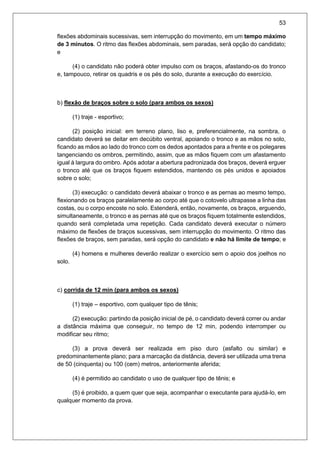 53
flexões abdominais sucessivas, sem interrupção do movimento, em um tempo máximo
de 3 minutos. O ritmo das flexões abdominais, sem paradas, será opção do candidato;
e
(4) o candidato não poderá obter impulso com os braços, afastando-os do tronco
e, tampouco, retirar os quadris e os pés do solo, durante a execução do exercício.
b) flexão de braços sobre o solo (para ambos os sexos)
(1) traje - esportivo;
(2) posição inicial: em terreno plano, liso e, preferencialmente, na sombra, o
candidato deverá se deitar em decúbito ventral, apoiando o tronco e as mãos no solo,
ficando as mãos ao lado do tronco com os dedos apontados para a frente e os polegares
tangenciando os ombros, permitindo, assim, que as mãos fiquem com um afastamento
igual à largura do ombro. Após adotar a abertura padronizada dos braços, deverá erguer
o tronco até que os braços fiquem estendidos, mantendo os pés unidos e apoiados
sobre o solo;
(3) execução: o candidato deverá abaixar o tronco e as pernas ao mesmo tempo,
flexionando os braços paralelamente ao corpo até que o cotovelo ultrapasse a linha das
costas, ou o corpo encoste no solo. Estenderá, então, novamente, os braços, erguendo,
simultaneamente, o tronco e as pernas até que os braços fiquem totalmente estendidos,
quando será completada uma repetição. Cada candidato deverá executar o número
máximo de flexões de braços sucessivas, sem interrupção do movimento. O ritmo das
flexões de braços, sem paradas, será opção do candidato e não há limite de tempo; e
(4) homens e mulheres deverão realizar o exercício sem o apoio dos joelhos no
solo.
c) corrida de 12 min (para ambos os sexos)
(1) traje – esportivo, com qualquer tipo de tênis;
(2) execução: partindo da posição inicial de pé, o candidato deverá correr ou andar
a distância máxima que conseguir, no tempo de 12 min, podendo interromper ou
modificar seu ritmo;
(3) a prova deverá ser realizada em piso duro (asfalto ou similar) e
predominantemente plano; para a marcação da distância, deverá ser utilizada uma trena
de 50 (cinquenta) ou 100 (cem) metros, anteriormente aferida;
(4) é permitido ao candidato o uso de qualquer tipo de tênis; e
(5) é proibido, a quem quer que seja, acompanhar o executante para ajudá-lo, em
qualquer momento da prova.
 