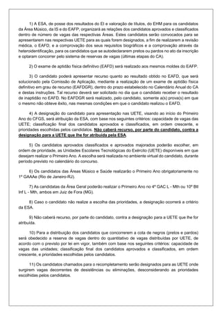 1) A ESA, de posse dos resultados do EI e valoração de títulos, do EHM para os candidatos
da Área Músico, da IS e do EAFP, organizará as relações dos candidatos aprovados e classificados
dentro de número de vagas das respectivas Áreas. Estes candidatos serão convocados para se
apresentarem nas respectivas UETE para as quais forem designados, a fim de realizarem a revisão
médica, o EAFD, e a comprovação dos seus requisitos biográficos e a comprovação através da
heteroidentificação, para os candidatos que se autodeclararem pretos ou pardos no ato da inscrição
e optaram concorrer pelo sistema de reservas de vagas (últimas etapas do CA).
2) O exame de aptidão física definitivo (EAFD) será realizado aos mesmos moldes do EAFP.
3) O candidato poderá apresentar recurso quanto ao resultado obtido no EAFD, que será
solucionado pela Comissão de Aplicação, mediante a realização de um exame de aptidão física
definitivo em grau de recurso (EAFDGR), dentro do prazo estabelecido no Calendário Anual do CA
e destas instruções. Tal recurso deverá ser solicitado no dia que o candidato receber o resultado
de inaptidão no EAFD. No EAFDGR será realizado, pelo candidato, somente a(s) prova(s) em que
o mesmo não obteve êxito, nas mesmas condições em que o candidato realizou o EAFD.
4) A designação do candidato para apresentação nas UETE, visando ao início do Primeiro
Ano do CFGS, será atribuição da ESA, com base nos seguintes critérios: capacidade de vagas das
UETE; classificação final dos candidatos aprovados e classificados, em ordem crescente, e
prioridades escolhidas pelos candidatos. Não caberá recurso, por parte do candidato, contra a
designação para a UETE que lhe for atribuída pela ESA.
5) Os candidatos aprovados classificados e aprovados majorados poderão escolher, em
ordem de prioridade, as Unidades Escolares Tecnológicas do Exército (UETE) disponíveis em que
desejam realizar o Primeiro Ano. A escolha será realizada no ambiente virtual do candidato, durante
período previsto no calendário do concurso.
6) Os candidatos das Áreas Músico e Saúde realizarão o Primeiro Ano obrigatoriamente no
1º GAAAe (Rio de Janeiro-RJ).
7) As candidatas da Área Geral poderão realizar o Primeiro Ano no 4º GAC L - Mth ou 10º Btl
Inf L - Mth, ambos em Juiz de Fora (MG).
8) Caso o candidato não realize a escolha das prioridades, a designação ocorrerá a critério
da ESA.
9) Não caberá recurso, por parte do candidato, contra a designação para a UETE que lhe for
atribuída.
10) Para a distribuição dos candidatos que concorrerem a cota de negros (pretos e pardos)
será obedecido a reserva de vagas dentro do quantitativo de vagas distribuídas por UETE, de
acordo com o previsto por lei em vigor, também com base nos seguintes critérios: capacidade de
vagas das unidades; classificação final dos candidatos aprovados e classificados, em ordem
crescente, e prioridades escolhidas pelos candidatos.
11) Os candidatos chamados para o recompletamento serão designados para as UETE onde
surgirem vagas decorrentes de desistências ou eliminações, desconsiderando as prioridades
escolhidas pelos candidatos.
 