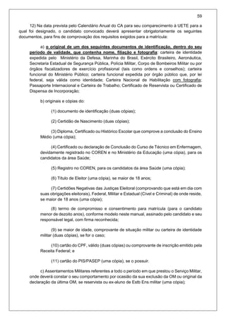 59
12) Na data prevista pelo Calendário Anual do CA para seu comparecimento à UETE para a
qual foi designado, o candidato convocado deverá apresentar obrigatoriamente os seguintes
documentos, para fins de comprovação dos requisitos exigidos para a matrícula:
a) o original de um dos seguintes documentos de identificação, dentro do seu
período de validade, que contenha nome, filiação e fotografia: carteira de identidade
expedida pelo Ministério da Defesa, Marinha do Brasil, Exército Brasileiro, Aeronáutica,
Secretaria Estadual de Segurança Pública, Polícia Militar, Corpo de Bombeiros Militar ou por
órgãos fiscalizadores de exercício profissional (tais como ordens e conselhos); carteira
funcional do Ministério Público; carteira funcional expedida por órgão público que, por lei
federal, seja válida como identidade; Carteira Nacional de Habilitação com fotografia;
Passaporte Internacional e Carteira de Trabalho; Certificado de Reservista ou Certificado de
Dispensa de Incorporação;
b) originais e cópias do:
(1) documento de identificação (duas cópias);
(2) Certidão de Nascimento (duas cópias);
(3) Diploma, Certificado ou Histórico Escolar que comprove a conclusão do Ensino
Médio (uma cópia);
(4) Certificado ou declaração de Conclusão do Curso de Técnico em Enfermagem,
devidamente registrado no COREN e no Ministério da Educação (uma cópia), para os
candidatos da área Saúde;
(5) Registro no COREN, para os candidatos da área Saúde (uma cópia);
(6) Título de Eleitor (uma cópia), se maior de 18 anos;
(7) Certidões Negativas das Justiças Eleitoral (comprovando que está em dia com
suas obrigações eleitorais), Federal, Militar e Estadual (Cível e Criminal) de onde reside,
se maior de 18 anos (uma cópia);
(8) termo de compromisso e consentimento para matrícula (para o candidato
menor de dezoito anos), conforme modelo neste manual, assinado pelo candidato e seu
responsável legal, com firma reconhecida;
(9) se maior de idade, comprovante de situação militar ou carteira de identidade
militar (duas cópias), se for o caso;
(10) cartão do CPF, válido (duas cópias) ou comprovante de inscrição emitido pela
Receita Federal; e
(11) cartão do PIS/PASEP (uma cópia), se o possuir.
c) Assentamentos Militares referentes a todo o período em que prestou o Serviço Militar,
onde deverá constar o seu comportamento por ocasião da sua exclusão da OM ou original da
declaração da última OM, se reservista ou ex-aluno de Estb Ens militar (uma cópia);
 