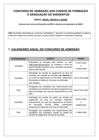 CONCURSO DE ADMISSÃO AOS CURSOS DE FORMAÇÃO
E GRADUAÇÃO DE SARGENTOS
ÁREAS: GERAL, MÚSICA e SAÚDE
(Cursos com início em fevereiro de 2021 e término em dezembro de 2022)
Obs: No âmbito deste Manual, os termos “candidato(s)”, “aluno(s)” e os demais grafados no gênero
masculino referem-se a ambos os sexos, exceto onde for explícita e necessária a distinção.
1. CALENDÁRIO ANUAL DO CONCURSO DE ADMISSÃO
INTERESSADOS EVENTO PRAZO
Candidato
Solicitação de inscrição pela Internet, no sítio
(http://www.esa.eb.mil.br), ou mediante o envio de
documentação impressa, caso o candidato não possa
fazê-la pela Internet.
19 FEV 2020
a
18 MAR 2020
Candidato
Solicitação de isenção do pagamento da taxa de
inscrição, por ocasião da inscrição pela Internet ou
por meio de requerimento ao Cmt ESA, endereçado
diretamente à Seção de Concurso de Admissão.
(VIA SEDEX).
19 a 21 FEV 2020
ESA
Divulgação dos resultados dos requerimentos dos
candidatos que solicitaram isenção do pagamento da
taxa de inscrição, por meio de requerimento ao Cmt
ESA.
Até 27 FEV 2020
Candidato
Solicitação de revisão do pedido de isenção do
pagamento da taxa de inscrição indeferido
anteriormente, por meio de requerimento ao Diretor
de Educação Técnica Militar, endereçado
diretamente à Seção de Concurso de Admissão.
28 FEV 2020
a
2 MAR 2020
ESA
Divulgação dos resultados dos requerimentos dos
candidatos que solicitaram revisão do pedido de
isenção do pagamento da taxa de inscrição.
11 MAR 2020
 