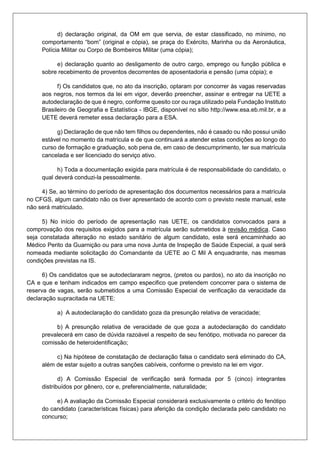 d) declaração original, da OM em que servia, de estar classificado, no mínimo, no
comportamento “bom” (original e cópia), se praça do Exército, Marinha ou da Aeronáutica,
Polícia Militar ou Corpo de Bombeiros Militar (uma cópia);
e) declaração quanto ao desligamento de outro cargo, emprego ou função pública e
sobre recebimento de proventos decorrentes de aposentadoria e pensão (uma cópia); e
f) Os candidatos que, no ato da inscrição, optaram por concorrer às vagas reservadas
aos negros, nos termos da lei em vigor, deverão preencher, assinar e entregar na UETE a
autodeclaração de que é negro, conforme quesito cor ou raça utilizado pela Fundação Instituto
Brasileiro de Geografia e Estatística - IBGE, disponível no sítio http://www.esa.eb.mil.br, e a
UETE deverá remeter essa declaração para a ESA.
g) Declaração de que não tem filhos ou dependentes, não é casado ou não possui união
estável no momento da matrícula e de que continuará a atender estas condições ao longo do
curso de formação e graduação, sob pena de, em caso de descumprimento, ter sua matrícula
cancelada e ser licenciado do serviço ativo.
h) Toda a documentação exigida para matrícula é de responsabilidade do candidato, o
qual deverá conduzi-la pessoalmente.
4) Se, ao término do período de apresentação dos documentos necessários para a matrícula
no CFGS, algum candidato não os tiver apresentado de acordo com o previsto neste manual, este
não será matriculado.
5) No início do período de apresentação nas UETE, os candidatos convocados para a
comprovação dos requisitos exigidos para a matrícula serão submetidos à revisão médica. Caso
seja constatada alteração no estado sanitário de algum candidato, este será encaminhado ao
Médico Perito da Guarnição ou para uma nova Junta de Inspeção de Saúde Especial, a qual será
nomeada mediante solicitação do Comandante da UETE ao C Mil A enquadrante, nas mesmas
condições previstas na IS.
6) Os candidatos que se autodeclararam negros, (pretos ou pardos), no ato da inscrição no
CA e que e tenham indicados em campo especifico que pretendem concorrer para o sistema de
reserva de vagas, serão submetidos a uma Comissão Especial de verificação da veracidade da
declaração supracitada na UETE:
a) A autodeclaração do candidato goza da presunção relativa de veracidade;
b) A presunção relativa de veracidade de que goza a autodeclaração do candidato
prevalecerá em caso de dúvida razoável a respeito de seu fenótipo, motivada no parecer da
comissão de heteroidentificação;
c) Na hipótese de constatação de declaração falsa o candidato será eliminado do CA,
além de estar sujeito a outras sanções cabíveis, conforme o previsto na lei em vigor.
d) A Comissão Especial de verificação será formada por 5 (cinco) integrantes
distribuídos por gênero, cor e, preferencialmente, naturalidade;
e) A avaliação da Comissão Especial considerará exclusivamente o critério do fenótipo
do candidato (características físicas) para aferição da condição declarada pelo candidato no
concurso;
 