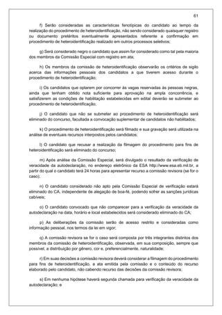 61
f) Serão consideradas as características fenotípicas do candidato ao tempo da
realização do procedimento de heteroidentificação, não sendo considerado quaisquer registro
ou documento pretéritos eventualmente apresentados referente a confirmação em
procedimento de heteroidentificação realizado em outros processos seletivos;
g) Será considerado negro o candidato que assim for considerado como tal pela maioria
dos membros da Comissão Especial com registro em ata;
h) Os membros da comissão de heteroidentificação observarão os critérios de sigilo
acerca das informações pessoais dos candidatos a que tiverem acesso durante o
procedimento de heteroidentificação;
i) Os candidatos que optarem por concorrer às vagas reservadas às pessoas negras,
ainda que tenham obtido nota suficiente para aprovação na ampla concorrência, e
satisfizerem as condições de habilitação estabelecidas em edital deverão se submeter ao
procedimento de heteroidentificação;
j) O candidato que não se submeter ao procedimento de heteroidentificação será
eliminado do concurso, facultada a convocação suplementar de candidatos não habilitados;
k) O procedimento de heteroidentificação será filmado e sua gravação será utilizada na
análise de eventuais recursos interpostos pelos candidatos;
l) O candidato que recusar a realização da filmagem do procedimento para fins de
heteroidentificação será eliminado do concurso;
m) Após análise da Comissão Especial, será divulgado o resultado da verificação de
veracidade da autodeclaração, no endereço eletrônico da ESA http://www.esa.eb.mil.br, a
partir do qual o candidato terá 24 horas para apresentar recurso a comissão revisora (se for o
caso);
n) O candidato considerado não apto pela Comissão Especial de verificação estará
eliminado do CA, independente de alegação de boa-fé, podendo sofrer as sanções jurídicas
cabíveis;
o) O candidato convocado que não comparecer para a verificação da veracidade da
autodeclaração na data, horário e local estabelecidos será considerado eliminado do CA;
p) As deliberações da comissão serão de acesso restrito e consideradas como
informação pessoal, nos termos da lei em vigor;
q) A comissão revisora se for o caso será composta por três integrantes distintos dos
membros da comissão de heteroidentificação, observada, em sua composição, sempre que
possível, a distribuição por gênero, cor e, preferencialmente, naturalidade;
r) Em suas decisões a comissão revisora deverá considerar a filmagem do procedimento
para fins de heteroidentificação, a ata emitida pela comissão e o conteúdo do recurso
elaborado pelo candidato, não cabendo recurso das decisões da comissão revisora;
s) Em nenhuma hipótese haverá segunda chamada para verificação da veracidade da
autodeclaração; e
 