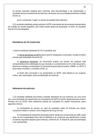 63
os demais requisitos exigidos para matrícula, pela documentação a ser apresentada, o
candidato fará jus ao adiamento de matrícula, de acordo com as condições prescritas no Edital
do CA; ou
d) for considerado “inapto” no exame de aptidão física definitivo.
2) O candidato inabilitado poderá solicitar à UETE a devolução dos documentos apresentados
por ocasião da revisão biográfica, até 3 (três) meses depois da publicação, no DOU, do resultado
final do CA (homologação).
Desistência do CA (matrícula)
1) Será considerado desistente do CA o candidato que:
a) não se apresentar na UETE para a qual for designado e convocado, na data e horário
previsto pelo Calendário Anual do CA;
b) declarar-se desistente, em documento próprio, por escrito, em qualquer data
compreendida entre a efetivação de sua inscrição e o encerramento do CA. Este documento,
deverá ser entregue e protocolado no Comando da guarnição de exame, OMSE, ou UETE, à
qual estiver vinculado, e remetido à ESA; ou
c) tendo sido convocado e se apresentado na UETE, dela afastar-se por qualquer
motivo, sem autorização, antes da efetivação da matrícula.
Adiamento da matrícula
1) O candidato habilitado terá direito a solicitar adiamento de sua matrícula, por uma única
vez, e por intermédio de requerimento ao comandante da UETE à qual for designado para cursar o
Primeiro Ano do CFGS. Esse adiamento poderá ser concedido em caráter excepcional, pelos
seguintes motivos:
a) necessidade do serviço, no caso de candidato militar do Exército que estiver
cumprindo missão no exterior como integrante de Força de Paz;
b) necessidade de tratamento de saúde própria, desde que comprovada por JISE; neste
caso, se sua incapacidade física não for definitiva e se comprovar seu atendimento a todos
os demais requisitos exigidos para matrícula, conforme art. 3º destas IR, pela documentação
a ser apresentada;
 
