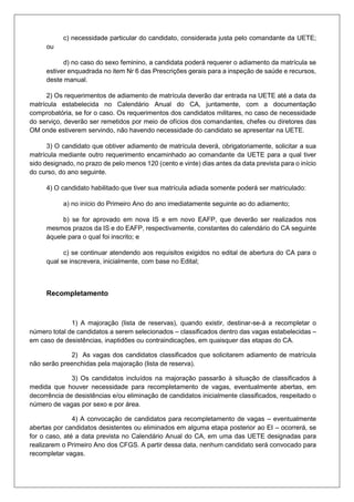 c) necessidade particular do candidato, considerada justa pelo comandante da UETE;
ou
d) no caso do sexo feminino, a candidata poderá requerer o adiamento da matrícula se
estiver enquadrada no item Nr 6 das Prescrições gerais para a inspeção de saúde e recursos,
deste manual.
2) Os requerimentos de adiamento de matrícula deverão dar entrada na UETE até a data da
matrícula estabelecida no Calendário Anual do CA, juntamente, com a documentação
comprobatória, se for o caso. Os requerimentos dos candidatos militares, no caso de necessidade
do serviço, deverão ser remetidos por meio de ofícios dos comandantes, chefes ou diretores das
OM onde estiverem servindo, não havendo necessidade do candidato se apresentar na UETE.
3) O candidato que obtiver adiamento de matrícula deverá, obrigatoriamente, solicitar a sua
matrícula mediante outro requerimento encaminhado ao comandante da UETE para a qual tiver
sido designado, no prazo de pelo menos 120 (cento e vinte) dias antes da data prevista para o início
do curso, do ano seguinte.
4) O candidato habilitado que tiver sua matrícula adiada somente poderá ser matriculado:
a) no início do Primeiro Ano do ano imediatamente seguinte ao do adiamento;
b) se for aprovado em nova IS e em novo EAFP, que deverão ser realizados nos
mesmos prazos da IS e do EAFP, respectivamente, constantes do calendário do CA seguinte
àquele para o qual foi inscrito; e
c) se continuar atendendo aos requisitos exigidos no edital de abertura do CA para o
qual se inscrevera, inicialmente, com base no Edital;
Recompletamento
1) A majoração (lista de reservas), quando existir, destinar-se-á a recompletar o
número total de candidatos a serem selecionados – classificados dentro das vagas estabelecidas –
em caso de desistências, inaptidões ou contraindicações, em quaisquer das etapas do CA.
2) As vagas dos candidatos classificados que solicitarem adiamento de matrícula
não serão preenchidas pela majoração (lista de reserva).
3) Os candidatos incluídos na majoração passarão à situação de classificados à
medida que houver necessidade para recompletamento de vagas, eventualmente abertas, em
decorrência de desistências e/ou eliminação de candidatos inicialmente classificados, respeitado o
número de vagas por sexo e por área.
4) A convocação de candidatos para recompletamento de vagas – eventualmente
abertas por candidatos desistentes ou eliminados em alguma etapa posterior ao EI – ocorrerá, se
for o caso, até a data prevista no Calendário Anual do CA, em uma das UETE designadas para
realizarem o Primeiro Ano dos CFGS. A partir dessa data, nenhum candidato será convocado para
recompletar vagas.
 