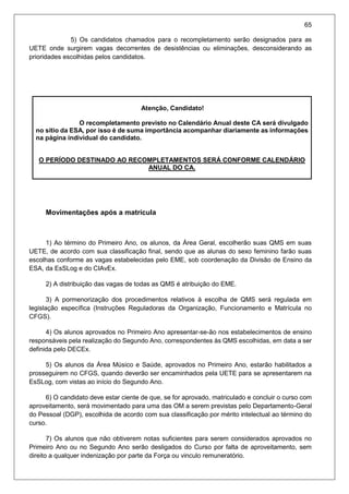 65
5) Os candidatos chamados para o recompletamento serão designados para as
UETE onde surgirem vagas decorrentes de desistências ou eliminações, desconsiderando as
prioridades escolhidas pelos candidatos.
Atenção, Candidato!
O recompletamento previsto no Calendário Anual deste CA será divulgado
no sitio da ESA, por isso é de suma importância acompanhar diariamente as informações
na página individual do candidato.
O PERÍODO DESTINADO AO RECOMPLETAMENTOS SERÁ CONFORME CALENDÁRIO
ANUAL DO CA.
Movimentações após a matrícula
1) Ao término do Primeiro Ano, os alunos, da Área Geral, escolherão suas QMS em suas
UETE, de acordo com sua classificação final, sendo que as alunas do sexo feminino farão suas
escolhas conforme as vagas estabelecidas pelo EME, sob coordenação da Divisão de Ensino da
ESA, da EsSLog e do CIAvEx.
2) A distribuição das vagas de todas as QMS é atribuição do EME.
3) A pormenorização dos procedimentos relativos à escolha de QMS será regulada em
legislação específica (Instruções Reguladoras da Organização, Funcionamento e Matrícula no
CFGS).
4) Os alunos aprovados no Primeiro Ano apresentar-se-ão nos estabelecimentos de ensino
responsáveis pela realização do Segundo Ano, correspondentes às QMS escolhidas, em data a ser
definida pelo DECEx.
5) Os alunos da Área Músico e Saúde, aprovados no Primeiro Ano, estarão habilitados a
prosseguirem no CFGS, quando deverão ser encaminhados pela UETE para se apresentarem na
EsSLog, com vistas ao início do Segundo Ano.
6) O candidato deve estar ciente de que, se for aprovado, matriculado e concluir o curso com
aproveitamento, será movimentado para uma das OM a serem previstas pelo Departamento-Geral
do Pessoal (DGP), escolhida de acordo com sua classificação por mérito intelectual ao término do
curso.
7) Os alunos que não obtiverem notas suficientes para serem considerados aprovados no
Primeiro Ano ou no Segundo Ano serão desligados do Curso por falta de aproveitamento, sem
direito a qualquer indenização por parte da Força ou vinculo remuneratório.
 