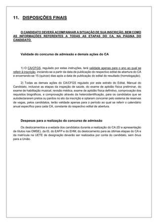 11. DISPOSIÇÕES FINAIS
O CANDIDATO DEVERÁ ACOMPANHAR A SITUAÇÃO DE SUA INSCRIÇÃO, BEM COMO
AS INFORMAÇÕES REFERENTES A TODAS AS ETAPAS DO CA, NA PÁGINA DO
CANDIDATO.
Validade do concurso de admissão e demais ações do CA
1) O CA/CFGS, regulado por estas instruções, terá validade apenas para o ano ao qual se
referir à inscrição, iniciando-se a partir da data de publicação do respectivo edital de abertura do CA
e encerrando-se 15 (quinze) dias após a data de publicação do edital do resultado (homologação).
2) Todas as demais ações do CA/CFGS regulado por este extrato do Edital, Manual do
Candidato, inclusive as etapas da inspeção de saúde, do exame de aptidão física preliminar, do
exame de habilitação musical, revisão médica, exame de aptidão física definitivo, comprovação dos
requisitos biográficos, e comprovação através da heteroidentificação, para os candidatos que se
autodeclararem pretos ou pardos no ato da inscrição e optaram concorrer pelo sistema de reservas
de vagas, pelos candidatos, terão validade apenas para o período ao qual se referir o calendário
anual específico para cada CA, constante do respectivo edital de abertura.
Despesas para a realização do concurso de admissão
Os deslocamentos e a estada dos candidatos durante a realização do CA (EI e apresentação
de títulos nas OMSE), da IS, do EAFP e do EHM, do deslocamento para as últimas etapas do CA e
da matrícula na UETE de designação deverão ser realizados por conta do candidato, sem ônus
para a União.
 
