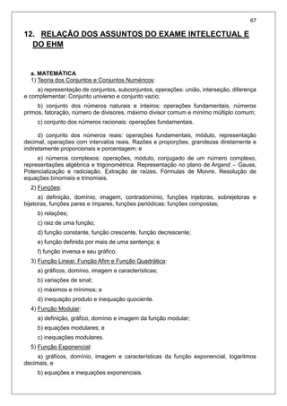67
12. RELAÇÃO DOS ASSUNTOS DO EXAME INTELECTUAL E
DO EHM
a. MATEMÁTICA
1) Teoria dos Conjuntos e Conjuntos Numéricos:
a) representação de conjuntos, subconjuntos, operações: união, interseção, diferença
e complementar. Conjunto universo e conjunto vazio;
b) conjunto dos números naturais e inteiros: operações fundamentais, números
primos, fatoração, número de divisores, máximo divisor comum e mínimo múltiplo comum;
c) conjunto dos números racionais: operações fundamentais.
d) conjunto dos números reais: operações fundamentais, módulo, representação
decimal, operações com intervalos reais. Razões e proporções, grandezas diretamente e
indiretamente proporcionais e porcentagem; e
e) números complexos: operações, módulo, conjugado de um número complexo,
representações algébrica e trigonométrica. Representação no plano de Argand – Gauss,
Potencialização e radiciação. Extração de raízes. Fórmulas de Moivre. Resolução de
equações binomiais e trinomiais.
2) Funções:
a) definição, domínio, imagem, contradomínio, funções injetoras, sobrejetoras e
bijetoras, funções pares e ímpares, funções periódicas; funções compostas;
b) relações;
c) raiz de uma função;
d) função constante, função crescente, função decrescente;
e) função definida por mais de uma sentença; e
f) função inversa e seu gráfico.
3) Função Linear, Função Afim e Função Quadrática:
a) gráficos, domínio, imagem e características;
b) variações de sinal;
c) máximos e mínimos; e
d) inequação produto e inequação quociente.
4) Função Modular:
a) definição, gráfico, domínio e imagem da função modular;
b) equações modulares; e
c) inequações modulares.
5) Função Exponencial:
a) gráficos, domínio, imagem e características da função exponencial, logaritmos
decimais, e
b) equações e inequações exponenciais.
 