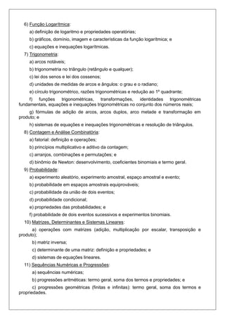 6) Função Logarítmica:
a) definição de logaritmo e propriedades operatórias;
b) gráficos, domínio, imagem e características da função logarítmica; e
c) equações e inequações logarítmicas.
7) Trigonometria:
a) arcos notáveis;
b) trigonometria no triângulo (retângulo e qualquer);
c) lei dos senos e lei dos cossenos;
d) unidades de medidas de arcos e ângulos: o grau e o radiano;
e) círculo trigonométrico, razões trigonométricas e redução ao 1º quadrante;
f) funções trigonométricas, transformações, identidades trigonométricas
fundamentais, equações e inequações trigonométricas no conjunto dos números reais;
g) fórmulas de adição de arcos, arcos duplos, arco metade e transformação em
produto; e
h) sistemas de equações e inequações trigonométricas e resolução de triângulos.
8) Contagem e Análise Combinatória:
a) fatorial: definição e operações;
b) princípios multiplicativo e aditivo da contagem;
c) arranjos, combinações e permutações; e
d) binômio de Newton: desenvolvimento, coeficientes binomiais e termo geral.
9) Probabilidade:
a) experimento aleatório, experimento amostral, espaço amostral e evento;
b) probabilidade em espaços amostrais equiprováveis;
c) probabilidade da união de dois eventos;
d) probabilidade condicional;
e) propriedades das probabilidades; e
f) probabilidade de dois eventos sucessivos e experimentos binomiais.
10) Matrizes, Determinantes e Sistemas Lineares:
a) operações com matrizes (adição, multiplicação por escalar, transposição e
produto);
b) matriz inversa;
c) determinante de uma matriz: definição e propriedades; e
d) sistemas de equações lineares.
11) Sequências Numéricas e Progressões:
a) sequências numéricas;
b) progressões aritméticas: termo geral, soma dos termos e propriedades; e
c) progressões geométricas (finitas e infinitas): termo geral, soma dos termos e
propriedades.
 