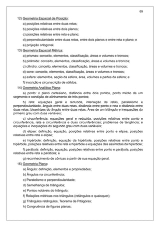 69
12) Geometria Espacial de Posição:
a) posições relativas entre duas retas;
b) posições relativas entre dois planos;
c) posições relativas entre reta e plano;
d) perpendicularidade entre duas retas, entre dois planos e entre reta e plano; e
e) projeção ortogonal.
13) Geometria Espacial Métrica:
a) prismas: conceito, elementos, classificação, áreas e volumes e troncos;
b) pirâmide: conceito, elementos, classificação, áreas e volumes e troncos;
c) cilindro: conceito, elementos, classificação, áreas e volumes e troncos;
d) cone: conceito, elementos, classificação, áreas e volumes e troncos;
e) esfera: elementos, seção da esfera, área, volumes e partes da esfera; e
f) inscrição e circunscrição de sólidos.
14) Geometria Analítica Plana:
a) ponto: o plano cartesiano, distância entre dois pontos, ponto médio de um
segmento e condição de alinhamento de três pontos;
b) reta: equações geral e reduzida, interseção de retas, paralelismo e
perpendicularidade, ângulo entre duas retas, distância entre ponto e reta e distância entre
duas retas, bissetrizes do ângulo entre duas retas, Área de um triângulo e inequações do
primeiro grau com duas variáveis;
c) circunferência: equações geral e reduzida, posições relativas entre ponto e
circunferência, reta e circunferência e duas circunferências; problemas de tangência; e
equações e inequações do segundo grau com duas variáveis;
d) elipse: definição, equação, posições relativas entre ponto e elipse, posições
relativas entre reta e elipse;
e) hipérbole: definição, equação da hipérbole, posições relativas entre ponto e
hipérbole, posições relativas entre reta e hipérbole e equações das assíntotas da hipérbole;
f) parábola: definição, equação, posições relativas entre ponto e parábola, posições
relativas entre reta e parábola; e
g) reconhecimento de cônicas a partir de sua equação geral.
15) Geometria Plana:
a) Ângulo: definição, elementos e propriedades;
b) Ângulos na circunferência;
c) Paralelismo e perpendicularidade;
d) Semelhança de triângulos;
e) Pontos notáveis do triângulo;
f) Relações métricas nos triângulos (retângulos e quaisquer);
g) Triângulos retângulos, Teorema de Pitágoras;
h) Congruência de figuras planas;
 