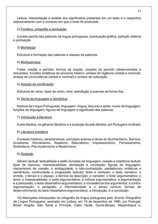 71
Leitura, interpretação e análise dos significados presentes em um texto e o respectivo
relacionamento com o universo em que o texto foi produzido.
2) Fonética, ortografia e pontuação
Correta escrita das palavras da língua portuguesa, acentuação gráfica, partição silábica
e pontuação.
3) Morfologia
Estrutura e formação das palavras e classes de palavras.
4) Morfossintaxe
Frase, oração e período, termos da oração, orações do período (desenvolvidas e
reduzidas), funções sintáticas do pronome relativo, sintaxe de regência (verbal e nominal),
sintaxe de concordância (verbal e nominal) e sintaxe de colocação.
5) Noções de versificação
Estrutura do verso, tipos de verso, rima, estrofação e poemas de forma fixa.
6) Teoria da linguagem e semântica
História da Língua Portuguesa; linguagem, língua, discurso e estilo; níveis de linguagem,
funções da linguagem; figuras de linguagem e significado das palavras.
7) Introdução à literatura
A arte literária, os gêneros literários e a evolução da arte literária, em Portugal e no Brasil.
8) Literatura brasileira
Contexto histórico, características, principais autores e obras do Quinhentismo, Barroco,
Arcadismo, Romantismo, Realismo, Naturalismo, Impressionismo, Parnasianismo,
Simbolismo, Pré-modernismo e Modernismo.
9) Redação
Gênero textual; textualidade e estilo (funções da linguagem; coesão e coerência textual;
tipos de discurso; intertextualidade; denotação e conotação; figuras de linguagem;
mecanismos de coesão; a ambiguidade; a não-contradição; paralelismos sintáticos e
semânticos; continuidade e progressão textual); texto e contexto; o texto narrativo: o
enredo, o tempo e o espaço; a técnica da descrição; o narrador; o texto argumentativo; o
tema; a impessoalidade; a carta argumentativa; a crônica argumentativa; a argumentação
e a persuasão; o texto dissertativo-argumentativo; a consistência dos argumentos; a contra-
argumentação; o parágrafo; a informatividade e o senso comum; formas de
desenvolvimento do texto dissertativo-argumentativo; a introdução; e a conclusão.
10) Alterações introduzidas na ortografia da língua portuguesa pelo Acordo Ortográfico
da Língua Portuguesa, assinado em Lisboa, em 16 de dezembro de 1990, por Portugal,
Brasil, Angola, São Tomé e Príncipe, Cabo Verde, Guiné-Bissau, Moçambique e,
 