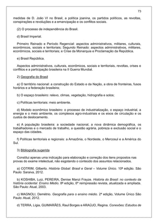 73
medidas de D. João VI no Brasil, a política joanina, os partidos políticos, as revoltas,
conspirações e revoluções e a emancipação e os conflitos sociais.
(2) O processo de independência do Brasil.
d) Brasil Imperial.
Primeiro Reinado e Período Regencial: aspectos administrativos, militares, culturais,
econômicos, sociais e territoriais; Segundo Reinado: aspectos administrativos, militares,
econômicos, sociais e territoriais; e Crise da Monarquia e Proclamação da República.
e) Brasil República.
Aspectos administrativos, culturais, econômicos, sociais e territoriais, revoltas, crises e
conflitos e a participação brasileira na II Guerra Mundial.
2) Geografia do Brasil
a) O território nacional: a construção do Estado e da Nação, a obra de fronteiras, fusos
horários e a federação brasileira;
b) O espaço brasileiro: relevo, climas, vegetação, hidrografia e solos;
c) Políticas territoriais: meio ambiente.
d) Modelo econômico brasileiro: o processo de industrialização, o espaço industrial, a
energia e o meio ambiente, os complexos agro-industriais e os eixos de circulação e os
custos de deslocamento.
e) A população brasileira: a sociedade nacional, a nova dinâmica demográfica, os
trabalhadores e o mercado de trabalho, a questão agrária, pobreza e exclusão social e o
espaço das cidades.
f) Políticas territoriais e regionais: a Amazônia, o Nordeste, o Mercosul e a América do
Sul.
3) Bibliografia sugerida
Constitui apenas uma indicação para elaboração e correção dos itens propostos nas
provas do exame intelectual, não esgotando o conteúdo dos assuntos relacionados.
a) COTRIM, Gilberto. História Global: Brasil e Geral – Volume Único. 10ª edição. São
Paulo: Saraiva, 2012.
b) KOSHIBA, Luiz, PEREIRA, Denise Manzi Frayze. História do Brasil: no contexto da
história ocidental. Ensino Médio. 8ª edição, 6ª reimpressão revista, atualizada e ampliada.
São Paulo: Atual, 2003.
c) MAGNOLI, Demétrio. Geografia para o ensino médio. 2ª edição, Volume Único São
Paulo: Atual, 2012.
d) TERRA, Lígia, GUIMARÃES, Raul Borges e ARAÚJO, Regina. Conexões: Estudos de
 