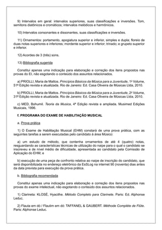 9) Intervalos em geral: intervalos superiores, suas classificações e inversões. Tom,
semitons diatônicos e cromáticos; intervalos melódicos e harmônicos.
10) Intervalos consonantes e dissonantes, suas classificações e inversões.
11) Ornamentos: portamento, apogiatura superior e inferior, simples e dupla; floreio de
duas notas superiores e inferiores; mordente superior e inferior; trinado; e grupeto superior
e inferior.
12) Acordes de 3 (três) sons.
13) Bibliografia sugerida
Constitui apenas uma indicação para elaboração e correção dos itens propostos nas
provas do EI, não esgotando o conteúdo dos assuntos relacionados.
a) PRIOLLI, Maria de Mattos. Princípios Básicos da Música para a Juventude, 1o Volume,
51ª Edição revista e atualizada. Rio de Janeiro: Ed. Casa Oliveira de Músicas Ltda, 2010.
b) PRIOLLI, Maria de Mattos. Princípios Básicos da Música para a Juventude, 2o Volume,
31ª Edição revista e atualizada. Rio de Janeiro: Ed. Casa Oliveira de Músicas Ltda, 2010.
c) MED, Bohumil. Teoria da Musica, 4ª Edição revista e ampliada. Musimed Edições
Musicais, 1996.
f. PROGRAMA DO EXAME DE HABILITAÇÃO MUSICAL
a. Prova prática
1) O Exame de Habilitação Musical (EHM) constará de uma prova prática, com as
seguintes tarefas a serem executadas pelo candidato à área Músico:
a) um estudo de método, que contenha ornamentos de até 4 (quatro) notas,
resguardando as características técnicas de utilização do naipe para o qual o candidato se
inscreveu e de nível médio de dificuldade, apresentada ao candidato pela Comissão de
Aplicação do EHM; e
b) execução de uma peça de confronto relativa ao naipe de inscrição do candidato, que
será disponibilizada no endereço eletrônico da EsSLog na internet 90 (noventa) dias antes
da data prevista para execução da prova prática.
b. Bibliografia recomendada
Constitui apenas uma indicação para elaboração e correção dos itens propostos nas
provas do exame intelectual, não esgotando o conteúdo dos assuntos relacionados.
1) Clarineta: KLOSÉ, Hyacithe. Método Completo para Clarinete. Paris: Ed. Alphonse
Leduc.
2) Flauta em dó / Flautim em dó: TAFFANEL & GAUBERT. Méthode Complète de Flûte.
Paris: Alphonse Leduc.
 
