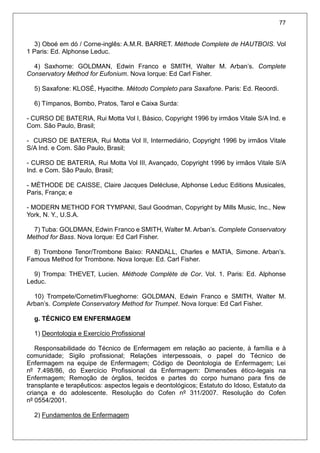 77
3) Oboé em dó / Corne-inglês: A.M.R. BARRET. Méthode Complete de HAUTBOIS. Vol
1 Paris: Ed. Alphonse Leduc.
4) Saxhorne: GOLDMAN, Edwin Franco e SMITH, Walter M. Arban’s. Complete
Conservatory Method for Eufonium. Nova Iorque: Ed Carl Fisher.
5) Saxafone: KLOSÉ, Hyacithe. Método Completo para Saxafone. Paris: Ed. Reoordi.
6) Tímpanos, Bombo, Pratos, Tarol e Caixa Surda:
- CURSO DE BATERIA, Rui Motta Vol I, Básico, Copyright 1996 by irmãos Vitale S/A Ind. e
Com. São Paulo, Brasil;
- CURSO DE BATERIA, Rui Motta Vol II, Intermediário, Copyright 1996 by irmãos Vitale
S/A Ind. e Com. São Paulo, Brasil;
- CURSO DE BATERIA, Rui Motta Vol III, Avançado, Copyright 1996 by irmãos Vitale S/A
Ind. e Com. São Paulo, Brasil;
- MÉTHODE DE CAISSE, Claire Jacques Delécluse, Alphonse Leduc Editions Musicales,
Paris, França; e
- MODERN METHOD FOR TYMPANI, Saul Goodman, Copyright by Mills Music, Inc., New
York, N. Y., U.S.A.
7) Tuba: GOLDMAN, Edwin Franco e SMITH, Walter M. Arban’s. Complete Conservatory
Method for Bass. Nova Iorque: Ed Carl Fisher.
8) Trombone Tenor/Trombone Baixo: RANDALL, Charles e MATIA, Simone. Arban’s.
Famous Method for Trombone. Nova Iorque: Ed. Carl Fisher.
9) Trompa: THEVET, Lucien. Méthode Complète de Cor. Vol. 1. Paris: Ed. Alphonse
Leduc.
10) Trompete/Cornetim/Flueghorne: GOLDMAN, Edwin Franco e SMITH, Walter M.
Arban’s. Complete Conservatory Method for Trumpet. Nova Iorque: Ed Carl Fisher.
g. TÉCNICO EM ENFERMAGEM
1) Deontologia e Exercício Profissional
Responsabilidade do Técnico de Enfermagem em relação ao paciente, à família e à
comunidade; Sigilo profissional; Relações interpessoais, o papel do Técnico de
Enfermagem na equipe de Enfermagem; Código de Deontologia de Enfermagem; Lei
nº 7.498/86, do Exercício Profissional da Enfermagem: Dimensões ético-legais na
Enfermagem; Remoção de órgãos, tecidos e partes do corpo humano para fins de
transplante e terapêuticos: aspectos legais e deontológicos; Estatuto do Idoso, Estatuto da
criança e do adolescente. Resolução do Cofen nº 311/2007. Resolução do Cofen
nº 0554/2001.
2) Fundamentos de Enfermagem
 