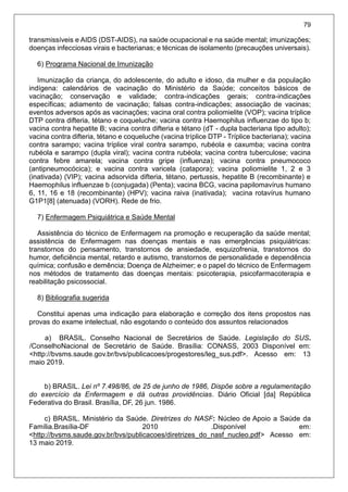 79
transmissíveis e AIDS (DST-AIDS), na saúde ocupacional e na saúde mental; imunizações;
doenças infecciosas virais e bacterianas; e técnicas de isolamento (precauções universais).
6) Programa Nacional de Imunização
Imunização da criança, do adolescente, do adulto e idoso, da mulher e da população
indígena: calendários de vacinação do Ministério da Saúde; conceitos básicos de
vacinação; conservação e validade; contra-indicações gerais; contra-indicações
específicas; adiamento de vacinação; falsas contra-indicações; associação de vacinas;
eventos adversos após as vacinações; vacina oral contra poliomielite (VOP); vacina tríplice
DTP contra difteria, tétano e coqueluche; vacina contra Haemophilus influenzae do tipo b;
vacina contra hepatite B; vacina contra difteria e tétano (dT - dupla bacteriana tipo adulto);
vacina contra difteria, tétano e coqueluche (vacina tríplice DTP - Tríplice bacteriana); vacina
contra sarampo; vacina tríplice viral contra sarampo, rubéola e caxumba; vacina contra
rubéola e sarampo (dupla viral); vacina contra rubéola; vacina contra tuberculose; vacina
contra febre amarela; vacina contra gripe (influenza); vacina contra pneumococo
(antipneumocócica); e vacina contra varicela (catapora); vacina poliomielite 1, 2 e 3
(inativada) (VIP); vacina adsorvida difteria, tétano, pertussis, hepatite B (recombinante) e
Haemophilus influenzae b (conjugada) (Penta); vacina BCG, vacina papilomavírus humano
6, 11, 16 e 18 (recombinante) (HPV); vacina raiva (inativada); vacina rotavírus humano
G1P1[8] (atenuada) (VORH). Rede de frio.
7) Enfermagem Psiquiátrica e Saúde Mental
Assistência do técnico de Enfermagem na promoção e recuperação da saúde mental;
assistência de Enfermagem nas doenças mentais e nas emergências psiquiátricas:
transtornos do pensamento, transtornos de ansiedade, esquizofrenia, transtornos do
humor, deficiência mental, retardo e autismo, transtornos de personalidade e dependência
química; confusão e demência; Doença de Alzheimer; e o papel do técnico de Enfermagem
nos métodos de tratamento das doenças mentais: psicoterapia, psicofarmacoterapia e
reabilitação psicossocial.
8) Bibliografia sugerida
Constitui apenas uma indicação para elaboração e correção dos itens propostos nas
provas do exame intelectual, não esgotando o conteúdo dos assuntos relacionados
a) BRASIL. Conselho Nacional de Secretários de Saúde. Legislação do SUS.
/ConselhoNacional de Secretário de Saúde. Brasília: CONASS, 2003 Disponível em:
<http://bvsms.saude.gov.br/bvs/publicacoes/progestores/leg_sus.pdf>. Acesso em: 13
maio 2019.
b) BRASIL. Lei nº 7.498/86, de 25 de junho de 1986, Dispõe sobre a regulamentação
do exercício da Enfermagem e dá outras providências. Diário Oficial [da] República
Federativa do Brasil. Brasília, DF, 26 jun. 1986.
c) BRASIL. Ministério da Saúde. Diretrizes do NASF: Núcleo de Apoio a Saúde da
Família.Brasília-DF 2010 .Disponível em:
<http://bvsms.saude.gov.br/bvs/publicacoes/diretrizes_do_nasf_nucleo.pdf> Acesso em:
13 maio 2019.
 