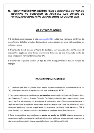 85
16. ORIENTAÇÕES PARA ENVIO DE PEDIDO DE ISENÇÃO DE TAXA DE
INSCRIÇÃO NO CONCURSO DE ADMISSÃO AOS CURSOS DE
FORMAÇÃO E GRADUAÇÃO DE SARGENTOS (CFGS) 2021-2022.
ORIENTAÇÕES GERAIS:
1. O candidato deverá acessar o sitio www.esa.eb.mil.br, realizar sua inscrição e ao término do
preenchimento de todo o formulário de inscrição, o senhor receberá em seu e-mail cadastrado um
protocolo e senha.
2. O candidato deverá acessar a Página do Candidato, com seu protocolo e senha, onde irá
aparecer três opções de envio de seu requerimento de isenção de taxa de inscrição (dentro do
prazo estabelecido no Calendário Anual do CA).
3. O candidato só poderá escolher um tipo de envio de requerimento de taxa de isenção de
inscrição.
PARA HIPOSSUFICIENTES:
1. O candidato terá duas opções de envio (dentro do prazo estabelecido no calendário anual do
CA), onde deverá escolher somente uma, são elas: online ou via SEDEX.
2. Para os candidatos que escolherem a opção online, preencherão o número do Cadastro Único
para Programas Sociais do Governo Federal – CadÚnico (muita atenção no preenchimento deste
campo, verificar se o número do NIS digitado é realmente o seu). É importante também que o
candidato verifique se todos os seus dados estão corretos (nome, data de nascimento, sexo,
número da identidade, data de expedição do documento de identidade, órgão expedidor, CPF e
nome da mãe), pois não será permitido ao requerente, qualquer alteração após o envio.
3. Para os candidatos que escolherem a opção de envio por SEDEX deverão preencher o
requerimento conforme manual do candidato e informar o código de rastreamento de postagem na
página do candidato, dentro do prazo estabelecido no calendário anual do CA.
 