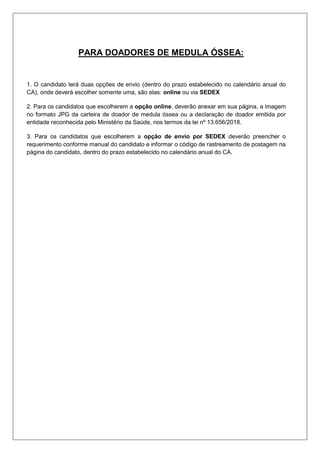PARA DOADORES DE MEDULA ÓSSEA:
1. O candidato terá duas opções de envio (dentro do prazo estabelecido no calendário anual do
CA), onde deverá escolher somente uma, são elas: online ou via SEDEX
2. Para os candidatos que escolherem a opção online, deverão anexar em sua página, a imagem
no formato JPG da carteira de doador de medula óssea ou a declaração de doador emitida por
entidade reconhecida pelo Ministério da Saúde, nos termos da lei nº 13.656/2018.
3. Para os candidatos que escolherem a opção de envio por SEDEX deverão preencher o
requerimento conforme manual do candidato e informar o código de rastreamento de postagem na
página do candidato, dentro do prazo estabelecido no calendário anual do CA.
 