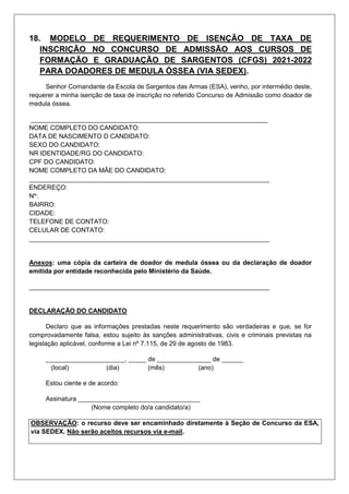 18. MODELO DE REQUERIMENTO DE ISENÇÃO DE TAXA DE
INSCRIÇÃO NO CONCURSO DE ADMISSÃO AOS CURSOS DE
FORMAÇÃO E GRADUAÇÃO DE SARGENTOS (CFGS) 2021-2022
PARA DOADORES DE MEDULA ÓSSEA (VIA SEDEX).
Senhor Comandante da Escola de Sargentos das Armas (ESA), venho, por intermédio deste,
requerer a minha isenção de taxa de inscrição no referido Concurso de Admissão como doador de
medula óssea.
__________________________________________________________________
NOME COMPLETO DO CANDIDATO:
DATA DE NASCIMENTO D CANDIDATO:
SEXO DO CANDIDATO:
NR IDENTIDADE/RG DO CANDIDATO:
CPF DO CANDIDATO:
NOME COMPLETO DA MÃE DO CANDIDATO:
___________________________________________________________________
ENDEREÇO:
Nº:
BAIRRO:
CIDADE:
TELEFONE DE CONTATO:
CELULAR DE CONTATO:
___________________________________________________________________
Anexos: uma cópia da carteira de doador de medula óssea ou da declaração de doador
emitida por entidade reconhecida pelo Ministério da Saúde.
___________________________________________________________________
DECLARAÇÃO DO CANDIDATO
Declaro que as informações prestadas neste requerimento são verdadeiras e que, se for
comprovadamente falsa, estou sujeito às sanções administrativas, civis e criminais previstas na
legislação aplicável, conforme a Lei nº 7.115, de 29 de agosto de 1983.
______________________, _____ de _______________ de ______
(local) (dia) (mês) (ano)
Estou ciente e de acordo:
Assinatura __________________________________
(Nome completo do/a candidato/a)
OBSERVAÇÃO: o recurso deve ser encaminhado diretamente à Seção de Concurso da ESA,
via SEDEX. Não serão aceitos recursos via e-mail.
 