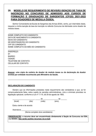 20. MODELO DE REQUERIMENTO DE REVISÃO ISENÇÃO DE TAXA DE
INSCRIÇÃO NO CONCURSO DE ADMISSÃO AOS CURSOS DE
FORMAÇÃO E GRADUAÇÃO DE SARGENTOS (CFGS) 2021-2022
PARA DOADORES DE MEDULA ÓSSEA.
Senhor Comandante da Escola de Sargentos das Armas (ESA), venho, por intermédio deste,
requerer a minha isenção de taxa de inscrição no referido Concurso de Admissão como doador de
medula óssea.
__________________________________________________________________
NOME COMPLETO DO CANDIDATO:
DATA DE NASCIMENTO D CANDIDATO:
SEXO DO CANDIDATO:
NR IDENTIDADE/RG DO CANDIDATO:
CPF DO CANDIDATO:
NOME COMPLETO DA MÃE DO CANDIDATO:
___________________________________________________________________
ENDEREÇO:
Nº:
BAIRRO:
CIDADE:
TELEFONE DE CONTATO:
CELULAR DE CONTATO:
___________________________________________________________________
Anexos: uma cópia da carteira de doador de medula óssea ou da declaração de doador
emitida por entidade reconhecida pelo Ministério da Saúde.
___________________________________________________________________
DECLARAÇÃO DO CANDIDATO
Declaro que as informações prestadas neste requerimento são verdadeiras e que, se for
comprovadamente falsa, estou sujeito às sanções administrativas, civis e criminais previstas na
legislação aplicável, conforme a Lei nº 7.115, de 29 de agosto de 1983.
______________________, _____ de _______________ de ______
(local) (dia) (mês) (ano)
Estou ciente e de acordo:
Assinatura __________________________________
(Nome completo do/a candidato/a)
OBSERVAÇÃO: o recurso deve ser encaminhado diretamente à Seção de Concurso da ESA,
via SEDEX. Não serão aceitos recursos via e-mail.
 