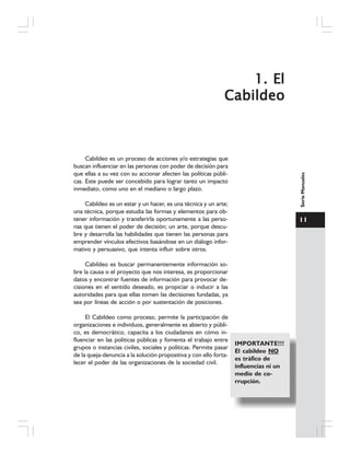 11
SerieManuales
1.1.1.1.1. ElElElElEl
CabildeoCabildeoCabildeoCabildeoCabildeo
Cabildeo es un proceso de acciones y/o estrategias que
buscan influenciar en las personas con poder de decisión para
que ellas a su vez con su accionar afecten las políticas públi-
cas. Este puede ser concebido para lograr tanto un impacto
inmediato, como uno en el mediano o largo plazo.
Cabildeo es un estar y un hacer, es una técnica y un arte;
una técnica, porque estudia las formas y elementos para ob-
tener información y transferirla oportunamente a las perso-
nas que tienen el poder de decisión; un arte, porque descu-
bre y desarrolla las habilidades que tienen las personas para
emprender vínculos efectivos basándose en un diálogo infor-
mativo y persuasivo, que intenta influir sobre otros.
Cabildeo es buscar permanentemente información so-
bre la causa o el proyecto que nos interesa, es proporcionar
datos y encontrar fuentes de información para provocar de-
cisiones en el sentido deseado, es propiciar o inducir a las
autoridades para que ellas tomen las decisiones fundadas, ya
sea por líneas de acción o por sustentación de posiciones.
El Cabildeo como proceso, permite la participación de
organizaciones e individuos, generalmente es abierto y públi-
co, es democrático, capacita a los ciudadanos en cómo in-
fluenciar en las políticas públicas y fomenta el trabajo entre
grupos o instancias civiles, sociales y políticas. Permite pasar
de la queja-denuncia a la solución propositiva y con ello forta-
lecer el poder de las organizaciones de la sociedad civil.
IMPORTANTE!!!
El cabildeo NO
es tráfico de
influencias ni un
medio de co-
rrupción.
 