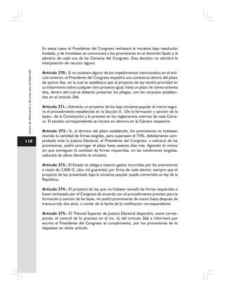 110
CentrodeInformaciónyRecursosparaelDesarrollo
En estos casos el Presidente del Congreso rechazará la iniciativa bajo resolución
fundada, y de inmediato se comunicará a los promotores en el domicilio fijado y al
plenario de cada una de las Cámaras del Congreso. Esta decisión no admitirá la
interposición de recurso alguno.
Artículo 270.- Si no existiera alguno de los impedimentos mencionados en el artí-
culo anterior, el Presidente del Congreso expedirá una constancia dentro del plazo
de quince días, en la cual se establezca que el proyecto de ley tendrá prioridad en
su tratamiento sobre cualquier otro proyecto igual, hasta un plazo de ciento ochenta
días, dentro del cual se deberán presentar los pliegos, con los recaudos estableci-
dos en el artículo 266.
Artículo 271.- Admitido un proyecto de ley bajo iniciativa popular el mismo segui-
rá el procedimiento establecido en la Sección II, «De la formación y sanción de la
leyes», de la Constitución y lo previsto en los reglamentos internos de cada Cáma-
ra. El estudio correspondiente se iniciará sin demora en la Cámara respectiva.
Artículo 272.- Si, al término del plazo establecido, los promotores no hubiesen
reunido la cantidad de firmas exigidas, pero superasen el 75%, debidamente com-
probado ante la Justicia Electoral, el Presidente del Congreso, a solicitud de los
promotores, podrá prorrogar el plazo hasta sesenta días más. Agotado el mismo
sin que entreguen la cantidad de firmas requeridas, en las condiciones exigidas,
caducará de pleno derecho la iniciativa.
Artículo 273.- El Estado se obliga a resarcir gastos incurridos por los promotores
a razón de 2.000 G. (dos mil guaraníes) por firma de cada elector, siempre que el
proyecto de ley presentado bajo la iniciativa popular quede convertido en ley de la
República.
Artículo 274.- El proyecto de ley que no hubiese reunido las firmas requeridas o
fuese rechazado por el Congreso de acuerdo con el procedimiento previsto para la
formación y sanción de las leyes, no podrá promoverse de nuevo hasta después de
transcurrido dos años, a contar de la fecha de la notificación correspondiente.
Artículo 275.- El Tribunal Superior de Justicia Electoral dispondrá, como corres-
ponda, el control de lo previsto en el inc. b) del artículo 266 e informará por
escrito al Presidente del Congreso el cumplimiento, por los promotores de lo
dispuesto en dicho artículo.
 