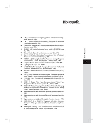 113
SerieManuales
CIRD. Conozca mejor su Congreso y participe en las decisiones Legis-
lativas. Asunción, 2000.
CIRD. Conozca mejor su Municipalidad y participe en las decisiones
Municipales. Asunción, 2000.
Constitución Nacional de la República del Paraguay. Edición oficial.
Asunción, Junio, 1992.
CROSBY, B. El Análisis Político y el Sector Salud. INCAE/OPS. Costa
Rica 1990.
Debate Watch. Trayendo las elecciones a su casa. USA, 1996.
DUNN, W. N. Public Policy Análisis: An Introduction. Univ. of Pittsburgh
Paramount Communication Company. 1994.
KOBRIN, S. J. Managing Political Risk Assesment Strategic Response
to Enviromental Change, Berkeley Univ. California Press, 1982.
League of Women Voters Education Fund. Face to face. USA, 1996.
Ley Orgánica Municipal Nº1.294/87.
LINDENBERG, M., Crosby B. Managing Development: The Political
Dimension. West Hartford, CT: Kumarian Press. 1981.
Manual de Cabildeo. Movimiento Ciudadano por la Democracia (MCD),
México.
MILLER, Mary. Materiales del Seminario-taller “Estrategias técnicas de
lobby”. Liga de Mujeres Votantes de los Estados Unidos de América.
MOLINER, Marra. Diccionario de uso español. Edit. Gredos S.A. Ma-
drid, 1991.
REICH, M. Cooper. Policy Maker Computer-Assisted Political Map.
Program and Manual. Newton Center, M. A.Polimap. 1996.
REICH, M. “Political Mapping of Health Policy: A Guide for Managing
the Political Dimensions of Health Policy”. Data for decision Making
Project. Harvard School of Public Health.
Reglamento Interno de la Honorable Cámara de Diputados. Asunción,
2001.
Reglamento Interno de la Honorable Cámara de Senadores. Asunción,
1996.
Reglamento Interno de la Junta Municipal de Asunción. Asunción, 1992.
ROCHEFORT, D. A., Cobb R.W. The politics of Problem Definition:
Shaping the Policy Agenda Lawrence Kansas, Kansas University Press.
1994.
XIFRA, Jordi. Lobbying. Cómo influir eficazmente en las decisiones de
las instituciones públicas. Gestión 2000. Barcelona, 1998.
Bibliografía
 