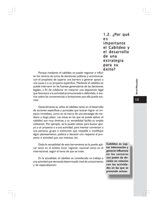 13
SerieManuales
1.2. ¿Por qué1.2. ¿Por qué1.2. ¿Por qué1.2. ¿Por qué1.2. ¿Por qué
e se se se se s
importanteimportanteimportanteimportanteimportante
elelelelel CCCCCabildeo yabildeo yabildeo yabildeo yabildeo y
el desarrolloel desarrolloel desarrolloel desarrolloel desarrollo
de unade unade unade unade una
estrategiaestrategiaestrategiaestrategiaestrategia
para supara supara supara supara su
éxito?éxito?éxito?éxito?éxito?
Porque mediante el cabildeo se puede negociar e influir
en los centros de toma de decisiones políticas y económicas,
con el propósito de superar una barrera o generar apoyo a
una causa o a un proyecto específico. Mediante el cabildeo se
puede intervenir en las fuentes generadoras de las decisiones
legales, a fin de colaborar en instaurar una disposición legal
que favorezca a la actividad promocionada o defendida, e ilus-
trar sobre las conveniencias o limitaciones que ella pueda sus-
citar.
Generalmente se utiliza el cabildeo tanto en el desarrollo
de acciones específicas y puntuales que buscan lograr un im-
pacto inmediato, como en el marco de una estrategia de me-
diano o largo plazo. Las áreas en las que se puede aplicar el
cabildeo son muy diversas y su versatilidad facilita su amplia
utilización. Por ejemplo, se lo puede utilizar para buscar apo-
yo a un proyecto o a una actividad; para intentar convencer a
una persona, grupo o institución que respalde o modifique
algún planteamiento, política o decisión con respecto al pro-
yecto o actividad que nos interesa; etc.
Dada la versatilidad de esta herramienta se la puede apli-
car tanto en el ámbito local, regional, nacional como en el
internacional, según el tema de que se trate.
En la actualidad, el cabildeo es considerado un trabajo o
una actividad que demanda determinado nivel de conocimiento
y de especialización.
Cabildeo es cap-
tar información y
generar influencia
en los sectores
con poder de de-
cisión en relación
con las activida-
des en las que se
pretende actuar.
 