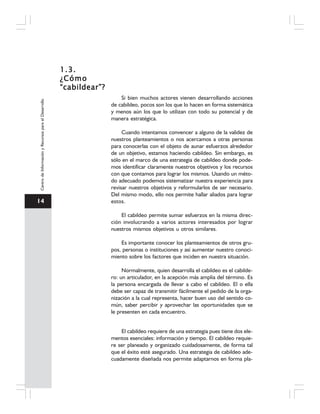 14
CentrodeInformaciónyRecursosparaelDesarrollo
1.3.1.3.1.3.1.3.1.3.
¿Cómo¿Cómo¿Cómo¿Cómo¿Cómo
“cabildear”?“cabildear”?“cabildear”?“cabildear”?“cabildear”?
Si bien muchos actores vienen desarrollando acciones
de cabildeo, pocos son los que lo hacen en forma sistemática
y menos aún los que lo utilizan con todo su potencial y de
manera estratégica.
Cuando intentamos convencer a alguno de la validez de
nuestros planteamientos o nos acercamos a otras personas
para conocerlas con el objeto de aunar esfuerzos alrededor
de un objetivo, estamos haciendo cabildeo. Sin embargo, es
sólo en el marco de una estrategia de cabildeo donde pode-
mos identificar claramente nuestros objetivos y los recursos
con que contamos para lograr los mismos. Usando un méto-
do adecuado podemos sistematizar nuestra experiencia para
revisar nuestros objetivos y reformularlos de ser necesario.
Del mismo modo, ello nos permite hallar aliados para lograr
estos.
El cabildeo permite sumar esfuerzos en la misma direc-
ción involucrando a varios actores interesados por lograr
nuestros mismos objetivos u otros similares.
Es importante conocer los planteamientos de otros gru-
pos, personas o instituciones y así aumentar nuestro conoci-
miento sobre los factores que inciden en nuestra situación.
Normalmente, quien desarrolla el cabildeo es el cabilde-
ro: un articulador, en la acepción más amplia del término. Es
la persona encargada de llevar a cabo el cabildeo. El o ella
debe ser capaz de transmitir fácilmente el pedido de la orga-
nización a la cual representa, hacer buen uso del sentido co-
mún, saber percibir y aprovechar las oportunidades que se
le presenten en cada encuentro.
El cabildeo requiere de una estrategia pues tiene dos ele-
mentos esenciales: información y tiempo. El cabildeo requie-
re ser planeado y organizado cuidadosamente, de forma tal
que el éxito esté asegurado. Una estrategia de cabildeo ade-
cuadamente diseñada nos permite adaptarnos en forma pla-
 