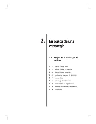 EnbuscadeunaEnbuscadeunaEnbuscadeunaEnbuscadeunaEnbuscadeuna
estrategiaestrategiaestrategiaestrategiaestrategia
2.
2.1. Etapas de la estrategia de
cabildeo
2.1.1. Definición del tema
2.1.2. Definición del problema
2.1.3. Definición del objetivo
2.1.4. Análisis del espacio de decisión
2.1.5. Autoanálisis
2.1.6. Estrategia de influencia
2.1.7. Elaboración de la propuesta
2.1.8. Plan de actividades y Monitoreo
2.1.9. Evaluación
 