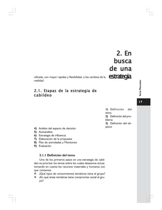 17
SerieManuales
nificada, con mayor rapidez y flexibilidad, a los cambios de la
realidad.
2.1. Etapas de la estrategia de2.1. Etapas de la estrategia de2.1. Etapas de la estrategia de2.1. Etapas de la estrategia de2.1. Etapas de la estrategia de
cabildeocabildeocabildeocabildeocabildeo
1) Definición del
tema
2) Definición del pro-
blema
3) Definición del ob-
jetivo
4) Análisis del espacio de decisión
5) Autoanálisis
6) Estrategia de influencia
7) Elaboración de la propuesta
8) Plan de actividades y Monitoreo
9) Evaluación
2.1.1 Definición del tema
Uno de los primeros pasos en una estrategia de cabil-
deo es priorizar los temas sobre los cuales deseamos actuar,
tomando en cuenta los recursos materiales y humanos con
que contamos.
¿Qué tipos de conocimientos temáticos tiene el grupo?
¿En qué áreas temáticas tiene compromiso social el gru-
po?
2. En2. En2. En2. En2. En
buscabuscabuscabuscabusca
de unade unade unade unade una
estrategiaestrategiaestrategiaestrategiaestrategia
 