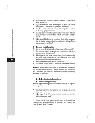 18
CentrodeInformaciónyRecursosparaelDesarrollo
¿Qué intereses temáticos tiene la mayoría de los miem-
bros del grupo?
¿Qué importancia tiene el tema para la gente con la que
trabajamos, y a quiénes se pretende beneficiar?
¿Cuáles serían los temas que pueden aglutinar a otros
sectores y grupos sociales?
¿Cuál es la experiencia directa que tenemos sobre el tema,
que permita hacer un trabajo basado en nuestra credibi-
lidad?
¿Qué posibilidad tiene el grupo de desarrollar propues-
tas concretas para modificar una situación o las políticas
que se desean cambiar?
También es útil analizar
¿Es un tema de actualidad en la agenda político-social?
¿Es prioritario para los gobiernos, instituciones o grupos
en quienes se desea influir?
¿Tenemos acceso a las instituciones/foros/personas cla-
ves en la toma de decisiones con relación al tema o al-
guien nos puede facilitar ese acceso?
¿Tenemos aliados que tengan ese acceso?
¿Es posible lograr cambios concretos con relación al tema?
Además, es necesario desarrollar un análisis de la problemá-
tica que deseamos resolver y de los factores que inciden en
ella. Todo esto nos permitirá identificar nuestros objetivos y
examinar su viabilidad.
2.1.2. Definición del problema
Análisis del problema
Analizar el problema significa básicamente absolver las siguien-
tes preguntas:
¿Cuál es realmente el problema que tengo y qué quiero
resolver?
¿Qué tipo de problema es: político, social, económico,
administrativo o legal?
Mientras más concreta sea la definición de un problema,
mayores son las posibilidades de solución. Un método útil
para ello es la lluvia de ideas.
 