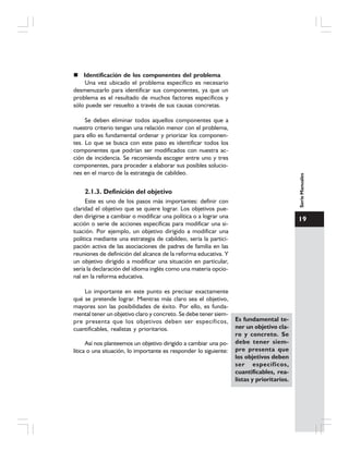 19
SerieManuales
Identificación de los componentes del problema
Una vez ubicado el problema específico es necesario
desmenuzarlo para identificar sus componentes, ya que un
problema es el resultado de muchos factores específicos y
sólo puede ser resuelto a través de sus causas concretas.
Se deben eliminar todos aquellos componentes que a
nuestro criterio tengan una relación menor con el problema,
para ello es fundamental ordenar y priorizar los componen-
tes. Lo que se busca con este paso es identificar todos los
componentes que podrían ser modificados con nuestra ac-
ción de incidencia. Se recomienda escoger entre uno y tres
componentes, para proceder a elaborar sus posibles solucio-
nes en el marco de la estrategia de cabildeo.
2.1.3. Definición del objetivo
Este es uno de los pasos más importantes: definir con
claridad el objetivo que se quiere lograr. Los objetivos pue-
den dirigirse a cambiar o modificar una política o a lograr una
acción o serie de acciones específicas para modificar una si-
tuación. Por ejemplo, un objetivo dirigido a modificar una
política mediante una estrategia de cabildeo, sería la partici-
pación activa de las asociaciones de padres de familia en las
reuniones de definición del alcance de la reforma educativa. Y
un objetivo dirigido a modificar una situación en particular,
sería la declaración del idioma inglés como una materia opcio-
nal en la reforma educativa.
Lo importante en este punto es precisar exactamente
qué se pretende lograr. Mientras más claro sea el objetivo,
mayores son las posibilidades de éxito. Por ello, es funda-
mental tener un objetivo claro y concreto. Se debe tener siem-
pre presenta que los objetivos deben ser específicos,
cuantificables, realistas y prioritarios.
Así nos planteemos un objetivo dirigido a cambiar una po-
lítica o una situación, lo importante es responder lo siguiente:
Es fundamental te-
ner un objetivo cla-
ro y concreto. Se
debe tener siem-
pre presenta que
los objetivos deben
ser específicos,
cuantificables, rea-
listas y prioritarios.
 