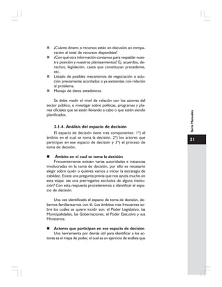 21
SerieManuales
¿Cuánto dinero o recursos están en discusión en compa-
ración al total de recursos disponibles?
¿Con qué otra información contamos para respaldar nues-
tra posición y nuestros planteamientos? Ej. acuerdos, de-
rechos, legislación, casos que constituyan precedente,
etc.
Listado de posibles mecanismos de negociación o solu-
ción previamente acordados o ya existentes con relación
al problema.
Manejo de datos estadísticos.
Se debe medir el nivel de relación con los actores del
sector público, e investigar sobre políticas, programas y pla-
nes oficiales que se estén llevando a cabo o que estén siendo
planificados.
2.1.4. Análisis del espacio de decisión
El espacio de decisión tiene tres componentes: 1º) el
ámbito en el cual se toma la decisión, 2º) los actores que
participan en ese espacio de decisión y 3º) el proceso de
toma de decisión.
Ámbito en el cual se toma la decisión
Frecuentemente existen varias autoridades e instancias
involucradas en la toma de decisión, por ello es necesario
elegir sobre quién o quiénes vamos a iniciar la estrategia de
cabildeo. Existe una pregunta previa que nos ayuda mucho en
esta etapa: ¿es una prerrogativa exclusiva de alguna institu-
ción? Con esta respuesta procederemos a identificar el espa-
cio de decisión.
Una vez identificado el espacio de toma de decisión, de-
bemos familiarizarnos con él. Los ámbitos más frecuentes so-
bre los cuáles se quiere incidir son: el Poder Legislativo, las
Municipalidades, las Gobernaciones, el Poder Ejecutivo y sus
Ministerios.
Actores que participan en ese espacio de decisión
Una herramienta por demás útil para identificar a los ac-
tores es el mapa de poder, el cual es un ejercicio de análisis que
 