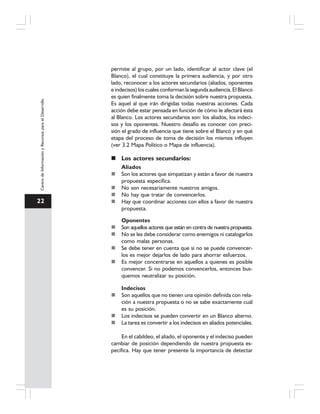 22
CentrodeInformaciónyRecursosparaelDesarrollo
permite al grupo, por un lado, identificar al actor clave (el
Blanco), el cual constituye la primera audiencia, y por otro
lado, reconocer a los actores secundarios (aliados, oponentes
e indecisos) los cuales conforman la segunda audiencia. El Blanco
es quien finalmente toma la decisión sobre nuestra propuesta.
Es aquel al que irán dirigidas todas nuestras acciones. Cada
acción debe estar pensada en función de cómo le afectará ésta
al Blanco. Los actores secundarios son: los aliados, los indeci-
sos y los oponentes. Nuestro desafío es conocer con preci-
sión el grado de influencia que tiene sobre el Blanco y en qué
etapa del proceso de toma de decisión los mismos influyen
(ver 3.2 Mapa Político o Mapa de influencia).
Los actores secundarios:
Aliados
Son los actores que simpatizan y están a favor de nuestra
propuesta específica.
No son necesariamente nuestros amigos.
No hay que tratar de convencerlos.
Hay que coordinar acciones con ellos a favor de nuestra
propuesta.
Oponentes
Son aquellos actores que están en contra de nuestra propuesta.
No se les debe considerar como enemigos ni catalogarlos
como malas personas.
Se debe tener en cuenta que si no se puede convencer-
los es mejor dejarlos de lado para ahorrar esfuerzos.
Es mejor concentrarse en aquellos a quienes es posible
convencer. Si no podemos convencerlos, entonces bus-
quemos neutralizar su posición.
Indecisos
Son aquellos que no tienen una opinión definida con rela-
ción a nuestra propuesta o no se sabe exactamente cuál
es su posición.
Los indecisos se pueden convertir en un Blanco alterno.
La tarea es convertir a los indecisos en aliados potenciales.
En el cabildeo, el aliado, el oponente y el indeciso pueden
cambiar de posición dependiendo de nuestra propuesta es-
pecífica. Hay que tener presente la importancia de detectar
 