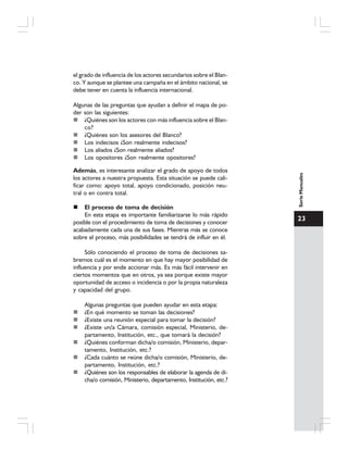 23
SerieManuales
el grado de influencia de los actores secundarios sobre el Blan-
co. Y aunque se plantee una campaña en el ámbito nacional, se
debe tener en cuenta la influencia internacional.
Algunas de las preguntas que ayudan a definir el mapa de po-
der son las siguientes:
¿Quiénes son los actores con más influencia sobre el Blan-
co?
¿Quiénes son los asesores del Blanco?
Los indecisos ¿Son realmente indecisos?
Los aliados ¿Son realmente aliados?
Los opositores ¿Son realmente opositores?
Además, es interesante analizar el grado de apoyo de todos
los actores a nuestra propuesta. Esta situación se puede cali-
ficar como: apoyo total, apoyo condicionado, posición neu-
tral o en contra total.
El proceso de toma de decisión
En esta etapa es importante familiarizarse lo más rápido
posible con el procedimiento de toma de decisiones y conocer
acabadamente cada una de sus fases. Mientras más se conoce
sobre el proceso, más posibilidades se tendrá de influir en él.
Sólo conociendo el proceso de toma de decisiones sa-
bremos cuál es el momento en que hay mayor posibilidad de
influencia y por ende accionar más. Es más fácil intervenir en
ciertos momentos que en otros, ya sea porque existe mayor
oportunidad de acceso o incidencia o por la propia naturaleza
y capacidad del grupo.
Algunas preguntas que pueden ayudar en esta etapa:
¿En qué momento se toman las decisiones?
¿Existe una reunión especial para tomar la decisión?
¿Existe un/a Cámara, comisión especial, Ministerio, de-
partamento, Institución, etc., que tomará la decisión?
¿Quiénes conforman dicha/o comisión, Ministerio, depar-
tamento, Institución, etc.?
¿Cada cuánto se reúne dicha/o comisión, Ministerio, de-
partamento, Institución, etc.?
¿Quiénes son los responsables de elaborar la agenda de di-
cha/o comisión, Ministerio, departamento, Institución, etc.?
 