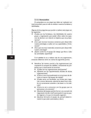 24
CentrodeInformaciónyRecursosparaelDesarrollo
2.1.5. Autoanálisis
El autoanálisis es una etapa que debe ser realizada con
total sinceridad, pues en ella se analizan nuestras fortalezas y
debilidades.
Algunas de las preguntas que ayudan a realizar esta etapa son
las siguientes:
¿Cuáles son las fortalezas y las debilidades de nuestro
grupo u organización para poder influir sobre los espa-
cios de decisión con relación al objetivo que nos propo-
nemos?
¿Con qué recursos humanos contamos para desarrollar
nuestra estrategia y cuáles son sus capacidades y limita-
ciones?
¿Con qué recursos materiales contamos para desarrollar
nuestra estrategia?
¿Quién conforma el equipo de trabajo que lleva a cabo
las actividades específicas?
Si el cabildeo lo va a realizar más de una organización,
entonces debemos tener en cuenta los siguientes puntos:
Identificar de manera precisa a las organizaciones que
impulsarán la campaña de cabildeo, contestando las pre-
guntas que a continuación se enuncian:
¿Cuáles son las organizaciones participantes?
¿Quiénes son los representantes oficiales de dichas
organizaciones?
¿Cuál va a ser el procedimiento en el proceso de de-
cisión al interior del equipo de trabajo?
¿Cuáles serán sus facultades, sus límites para nego-
ciar y tomar decisiones, además de determinar cuán-
do es conveniente consultar a las bases o a la coali-
ción?
¿Cómo se van a comunicar con los grupos que no
pertenecen a la comisión?
¿Quiénes del equipo podrían formar una comisión de
negociación de alto nivel? (precisando lo que se pue-
de negociar y lo que no se puede negociar).
¿Quiénes formarán el equipo de prensa? (determi-
nando lo que están autorizados a decir).
 