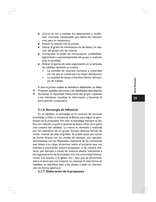 25
SerieManuales
¿Cómo se van a manejar los desacuerdos y conflic-
tos?, (comisión responsable que defina los mecanis-
mos para su resolución).
Evaluar la relación con la prensa.
Ubicar el grado de movilización de las bases y la rela-
ción del grupo con las mismas.
Comprobar el poder de convocatoria, credibilidad,
legitimidad y representatividad del grupo o coalición
ante la sociedad.
Aclarar el aporte de cada organización en la campaña
de cabildeo teniendo en cuenta:
La cantidad de recursos humanos y materiales
con los que se cuenta para su mejor distribución.
La cantidad de tareas a distribuir dentro del equi-
po de trabajo.
Si ante el primer análisis se identifican debilidades, se debe:
Proponer posibles soluciones a las debilidades descubiertas.
Aumentar la capacidad institucional del grupo; capacitar
a los miembros, socializar la información y fomentar la
participación cooperativa.
2.1.6. Estrategia de influencia
En el cabildeo, la estrategia es el conjunto de acciones
orientadas a influir o convencer al Blanco para lograr la apro-
bación de la propuesta. Por ello, la estrategia siempre se de-
fine con relación a quién o quiénes se busca influir, es la parte
más creativa del cabildeo. La misma es diseñada y realizada
por los miembros de un grupo. Existen diversas formas de
incidir, muchas de ellas originales. Se puede optar por actuar
de forma directa con los niveles de decisión, por ejemplo:
entrevistarse con los Diputados miembros de las comisiones
que tienen a su cargo dictaminar sobre el proyecto que nos
interesa y exponerles nuestra propuesta; o de manera indi-
recta, por ejemplo a través de nuestros aliados, solicitando a
las organizaciones de la sociedad civil, a la comunidad interna-
cional, a la prensa, a la iglesia, etc., para que se pronuncien
sobre el tema que nos importa. Lo esencial en esta forma de
cabildear es identificar bien a los aliados y pedir su interven-
ción de forma oportuna.
2.1.7. Elaboración de la propuesta
 